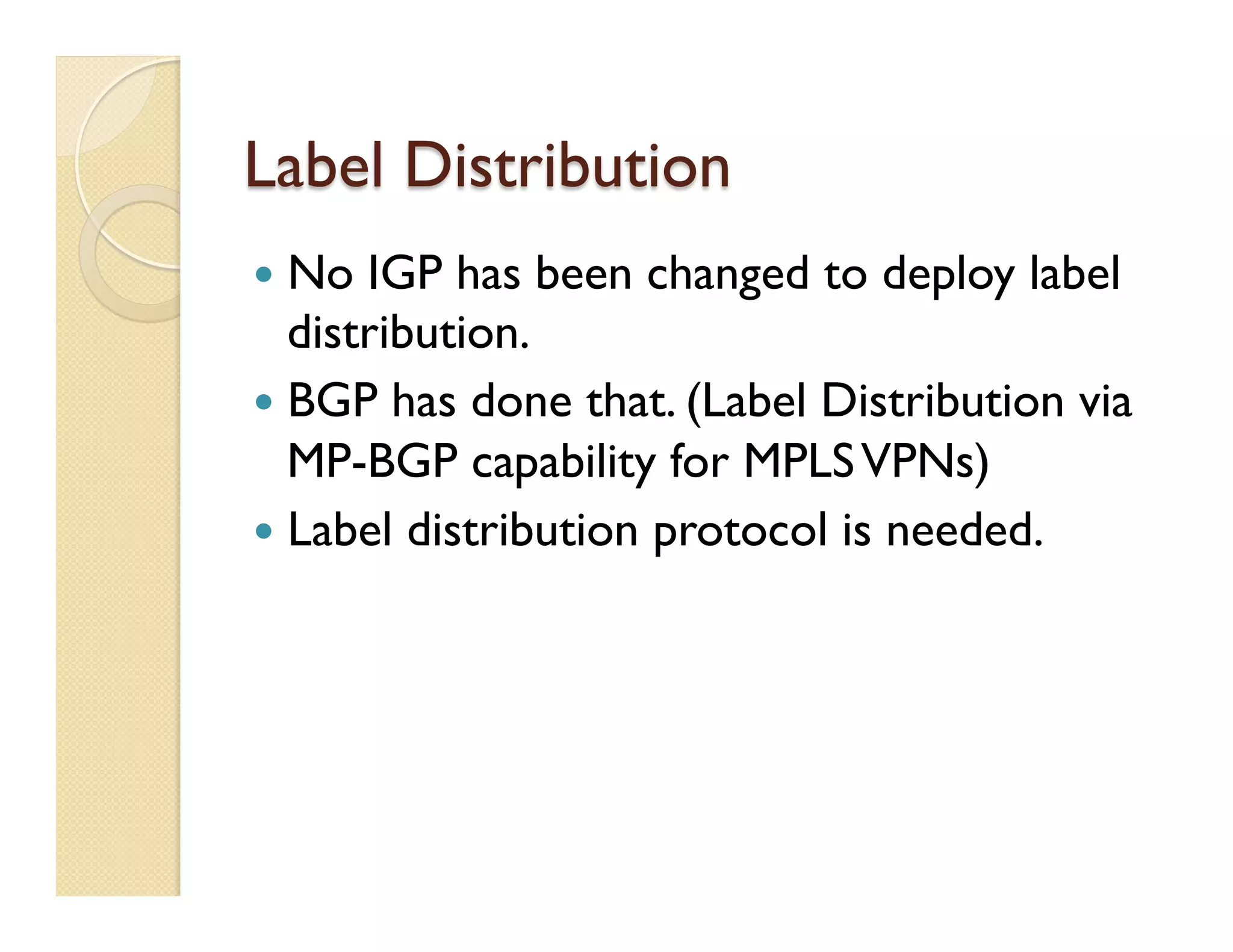 Label Distribution
—  No IGP has been changed to deploy label
distribution.
—  BGP has done that. (Label Distribution via
MP-BGP capability for MPLSVPNs)
—  Label distribution protocol is needed.
 