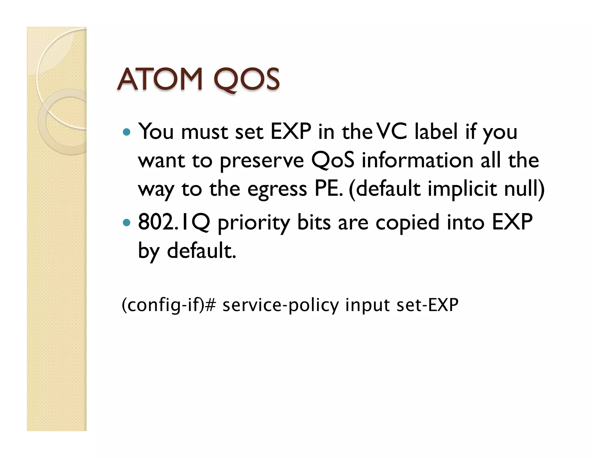 ATOM QOS
—  You must set EXP in theVC label if you
want to preserve QoS information all the
way to the egress PE. (default implicit null)
—  802.1Q priority bits are copied into EXP
by default.
(config-if)# service-policy input set-EXP
 