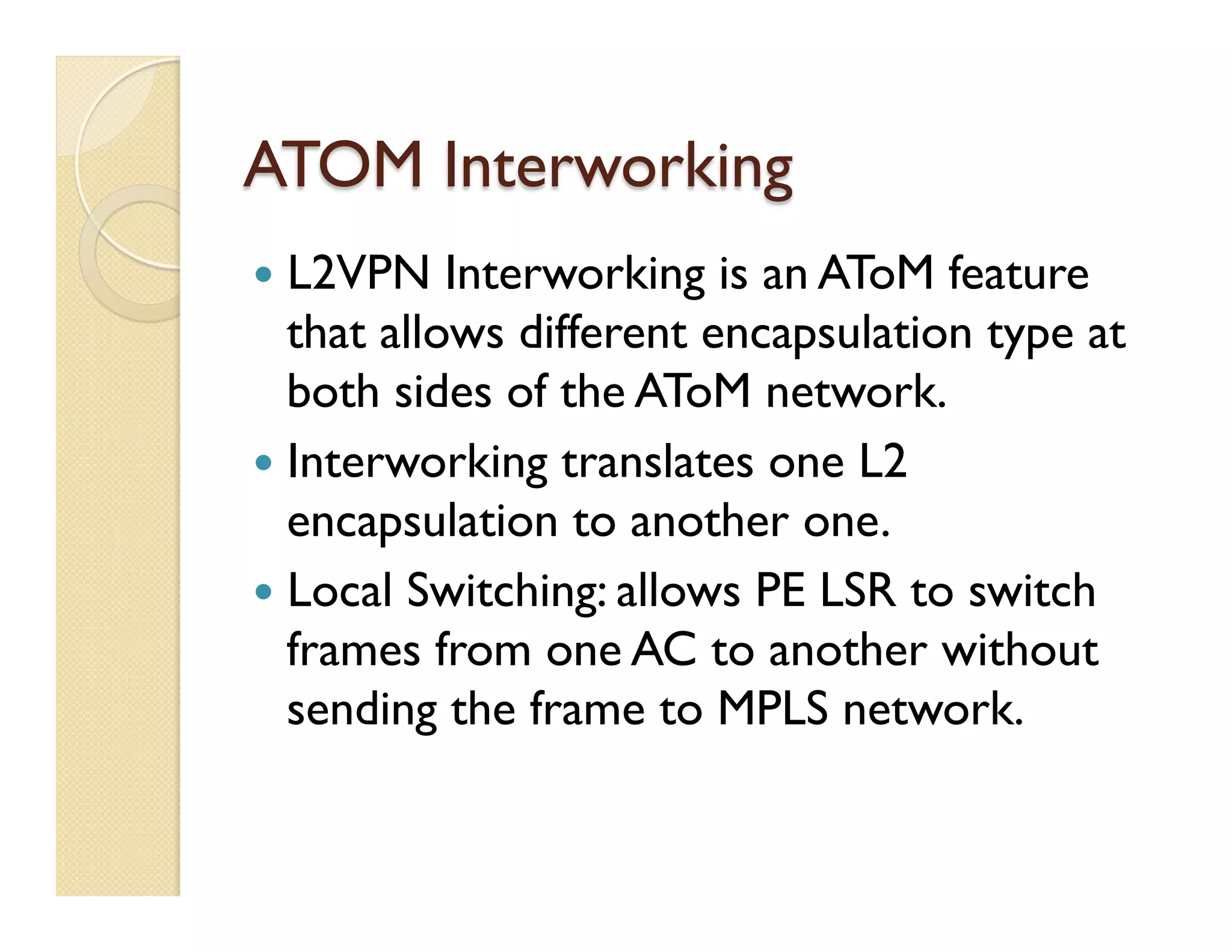 ATOM Interworking
—  L2VPN Interworking is an AToM feature
that allows different encapsulation type at
both sides of the AToM network.
—  Interworking translates one L2
encapsulation to another one.
—  Local Switching: allows PE LSR to switch
frames from one AC to another without
sending the frame to MPLS network.
 