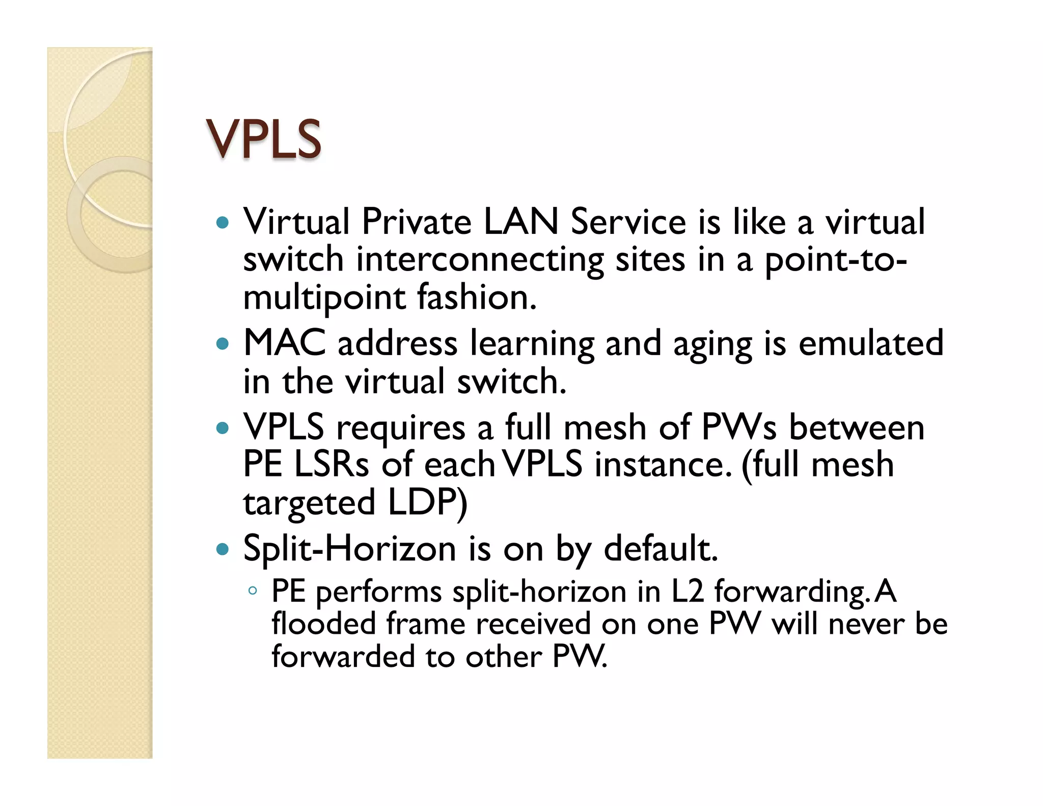 VPLS
—  Virtual Private LAN Service is like a virtual
switch interconnecting sites in a point-to-
multipoint fashion.
—  MAC address learning and aging is emulated
in the virtual switch.
—  VPLS requires a full mesh of PWs between
PE LSRs of eachVPLS instance. (full mesh
targeted LDP)
—  Split-Horizon is on by default.
◦  PE performs split-horizon in L2 forwarding.A
flooded frame received on one PW will never be
forwarded to other PW.
 