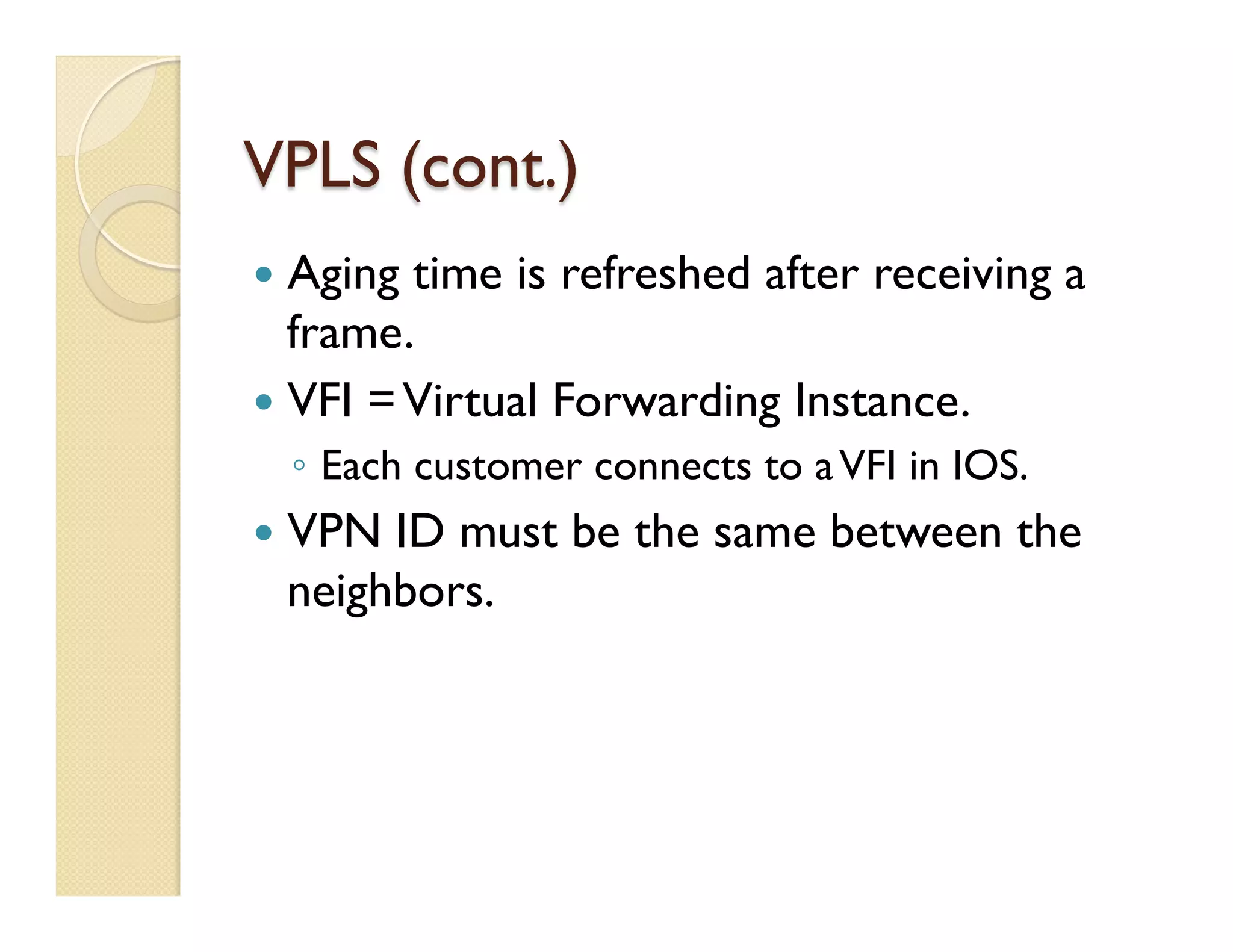 VPLS (cont.)
—  Aging time is refreshed after receiving a
frame.
—  VFI =Virtual Forwarding Instance.
◦  Each customer connects to aVFI in IOS.
—  VPN ID must be the same between the
neighbors.
 