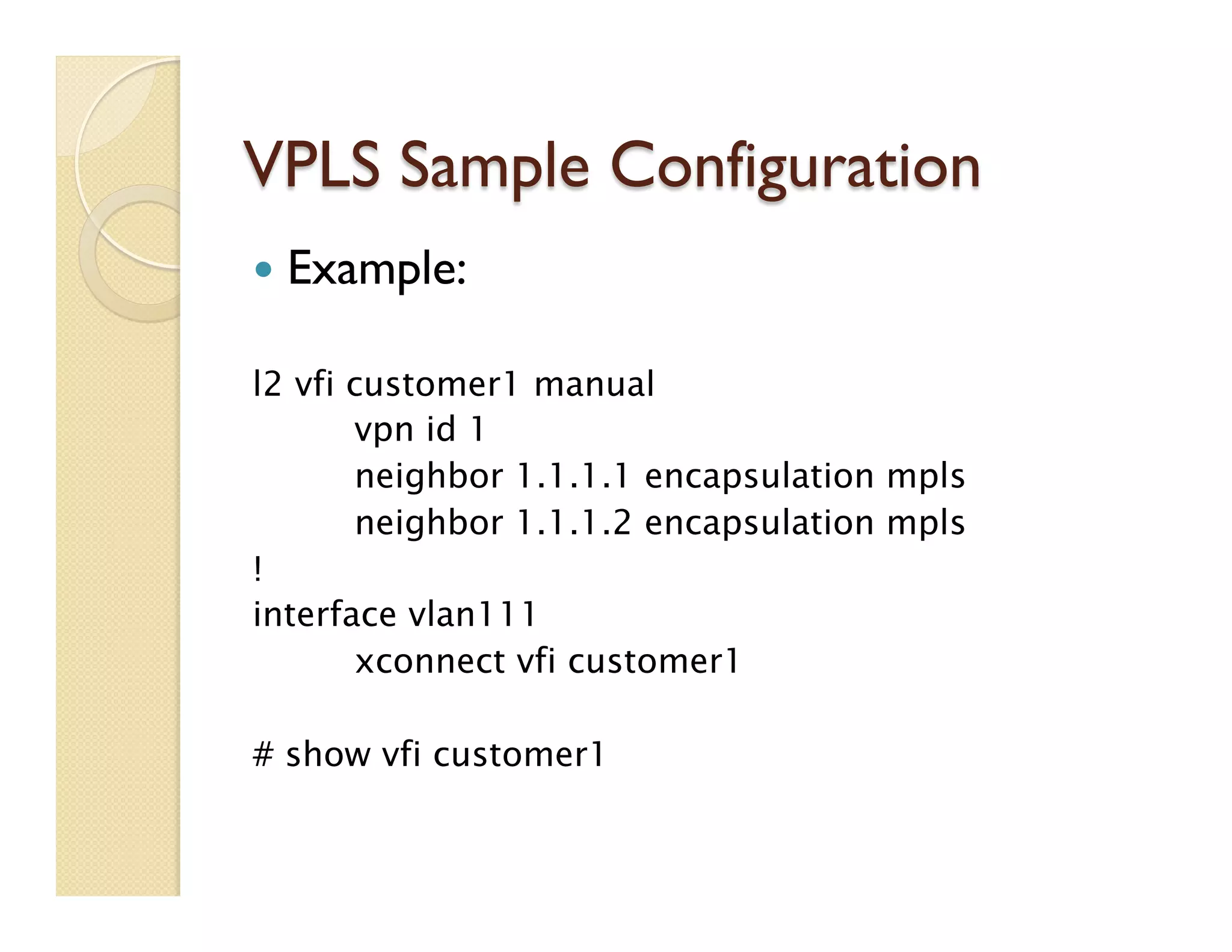 VPLS Sample Configuration
—  Example:
l2 vfi customer1 manual
vpn id 1
neighbor 1.1.1.1 encapsulation mpls
neighbor 1.1.1.2 encapsulation mpls
!
interface vlan111
xconnect vfi customer1
# show vfi customer1
 