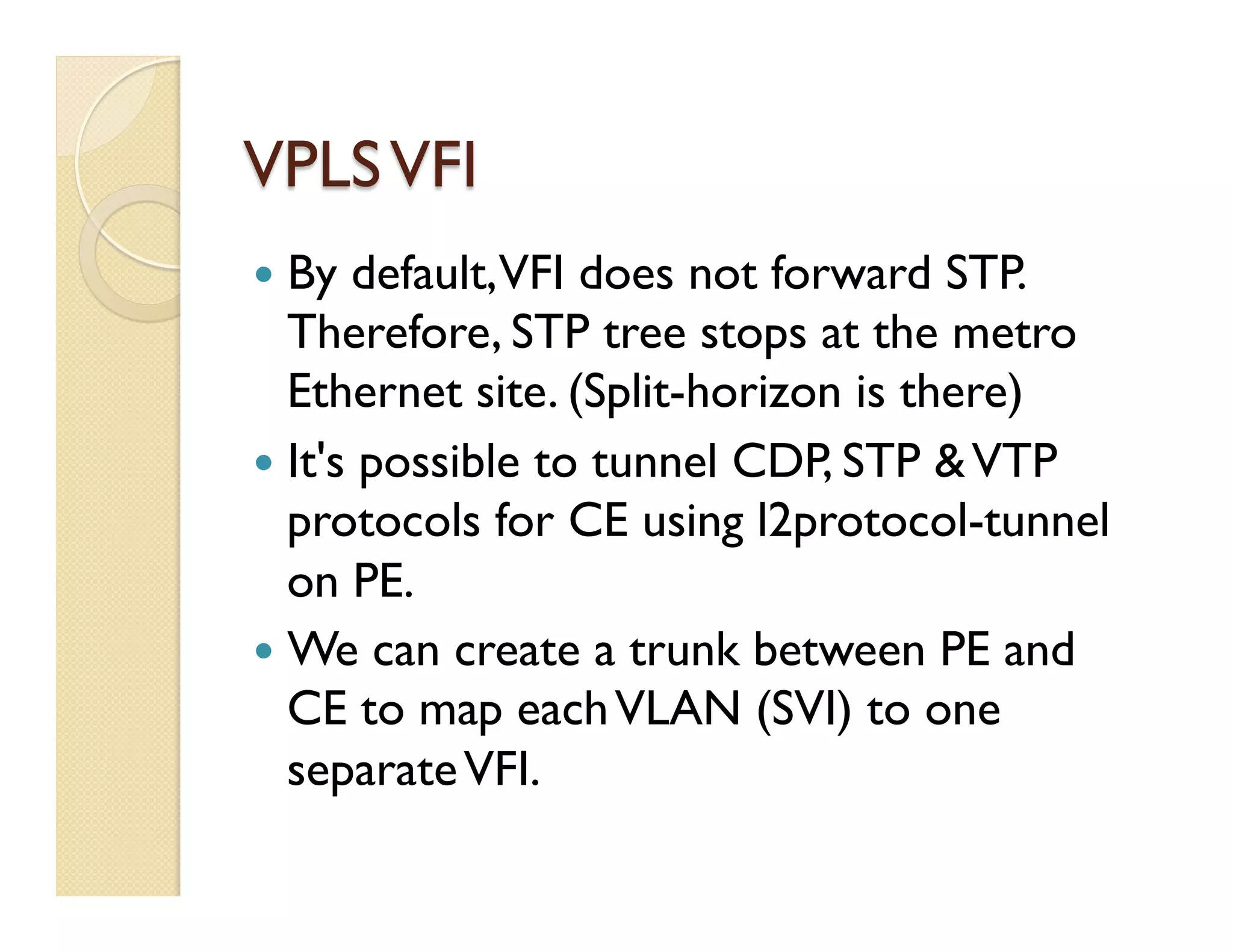 VPLSVFI
—  By default,VFI does not forward STP.
Therefore, STP tree stops at the metro
Ethernet site. (Split-horizon is there)
—  It's possible to tunnel CDP, STP &VTP
protocols for CE using l2protocol-tunnel
on PE.
—  We can create a trunk between PE and
CE to map eachVLAN (SVI) to one
separateVFI.
 