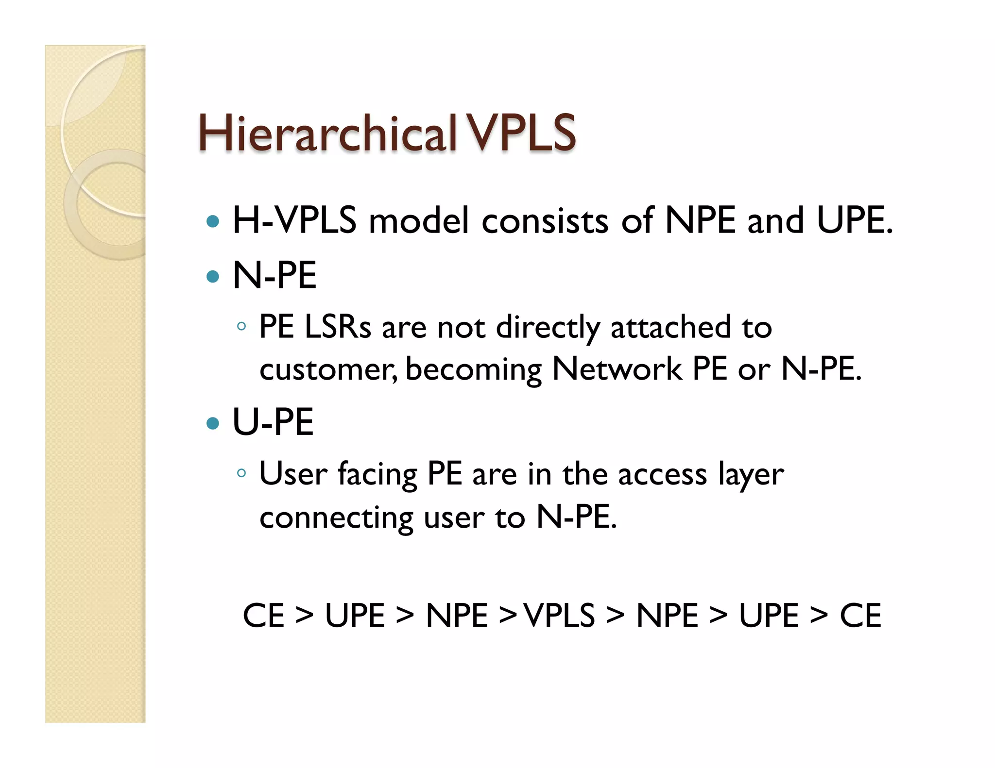 HierarchicalVPLS
—  H-VPLS model consists of NPE and UPE.
—  N-PE
◦  PE LSRs are not directly attached to
customer, becoming Network PE or N-PE.
—  U-PE
◦  User facing PE are in the access layer
connecting user to N-PE.
CE > UPE > NPE >VPLS > NPE > UPE > CE
 