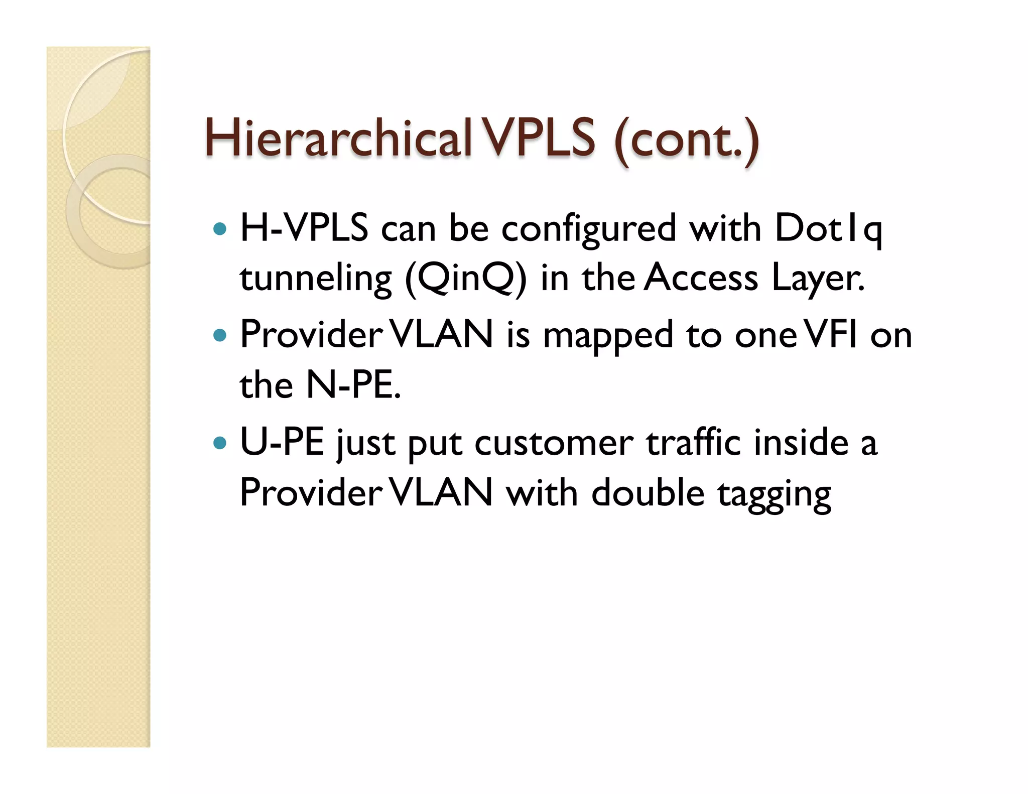 HierarchicalVPLS (cont.)
—  H-VPLS can be configured with Dot1q
tunneling (QinQ) in the Access Layer.
—  ProviderVLAN is mapped to oneVFI on
the N-PE.
—  U-PE just put customer traffic inside a
ProviderVLAN with double tagging
 