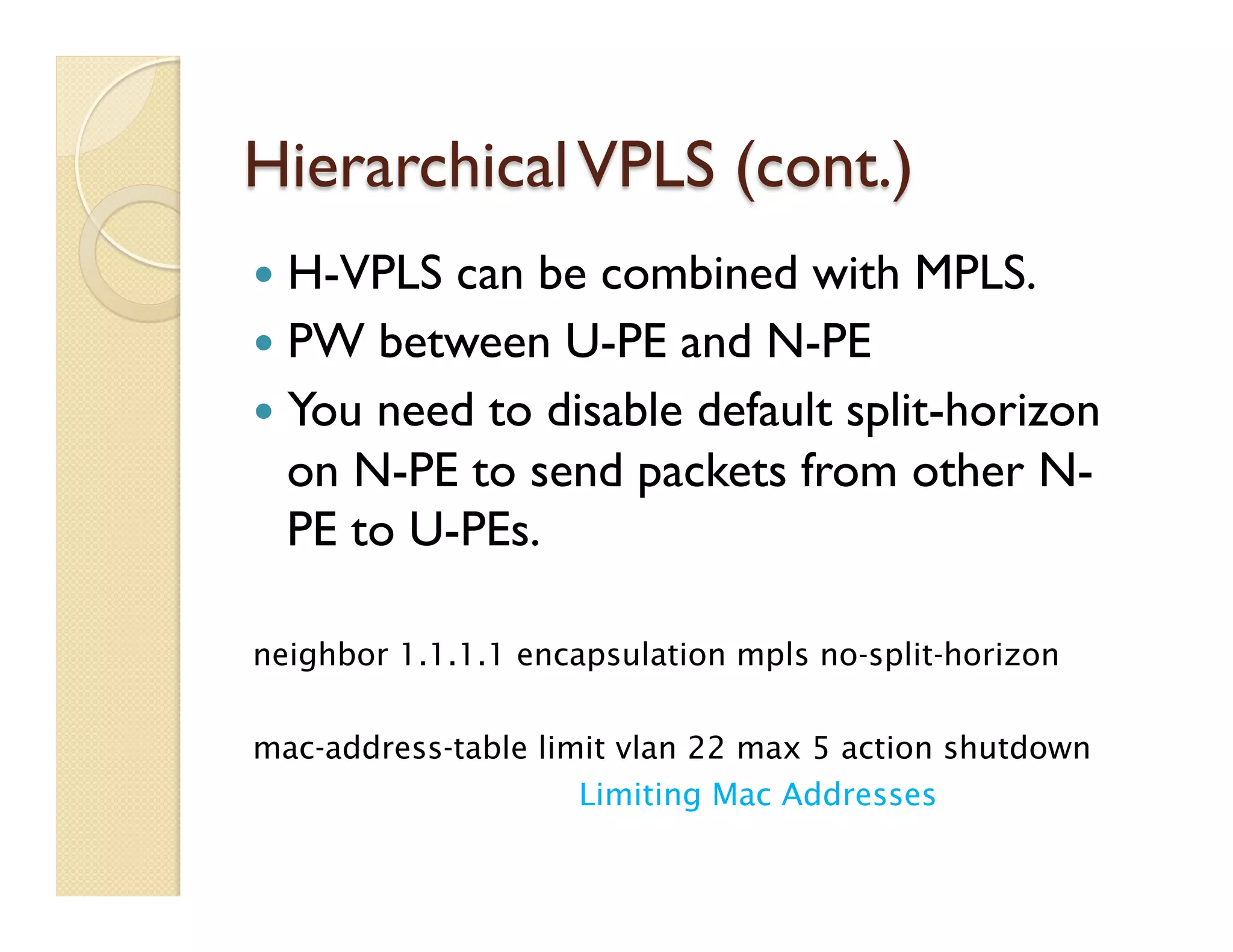 HierarchicalVPLS (cont.)
—  H-VPLS can be combined with MPLS.
—  PW between U-PE and N-PE
—  You need to disable default split-horizon
on N-PE to send packets from other N-
PE to U-PEs.
neighbor 1.1.1.1 encapsulation mpls no-split-horizon
mac-address-table limit vlan 22 max 5 action shutdown
Limiting Mac Addresses
 