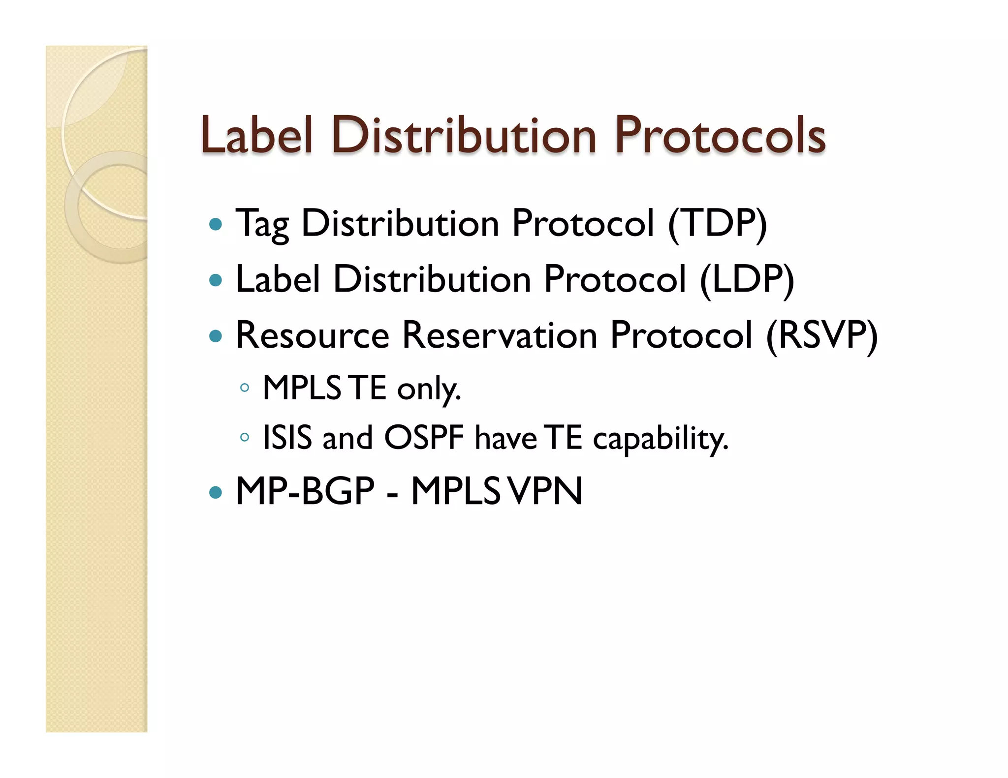 Label Distribution Protocols
—  Tag Distribution Protocol (TDP)
—  Label Distribution Protocol (LDP)
—  Resource Reservation Protocol (RSVP)
◦  MPLS TE only.
◦  ISIS and OSPF have TE capability.
—  MP-BGP - MPLSVPN
 