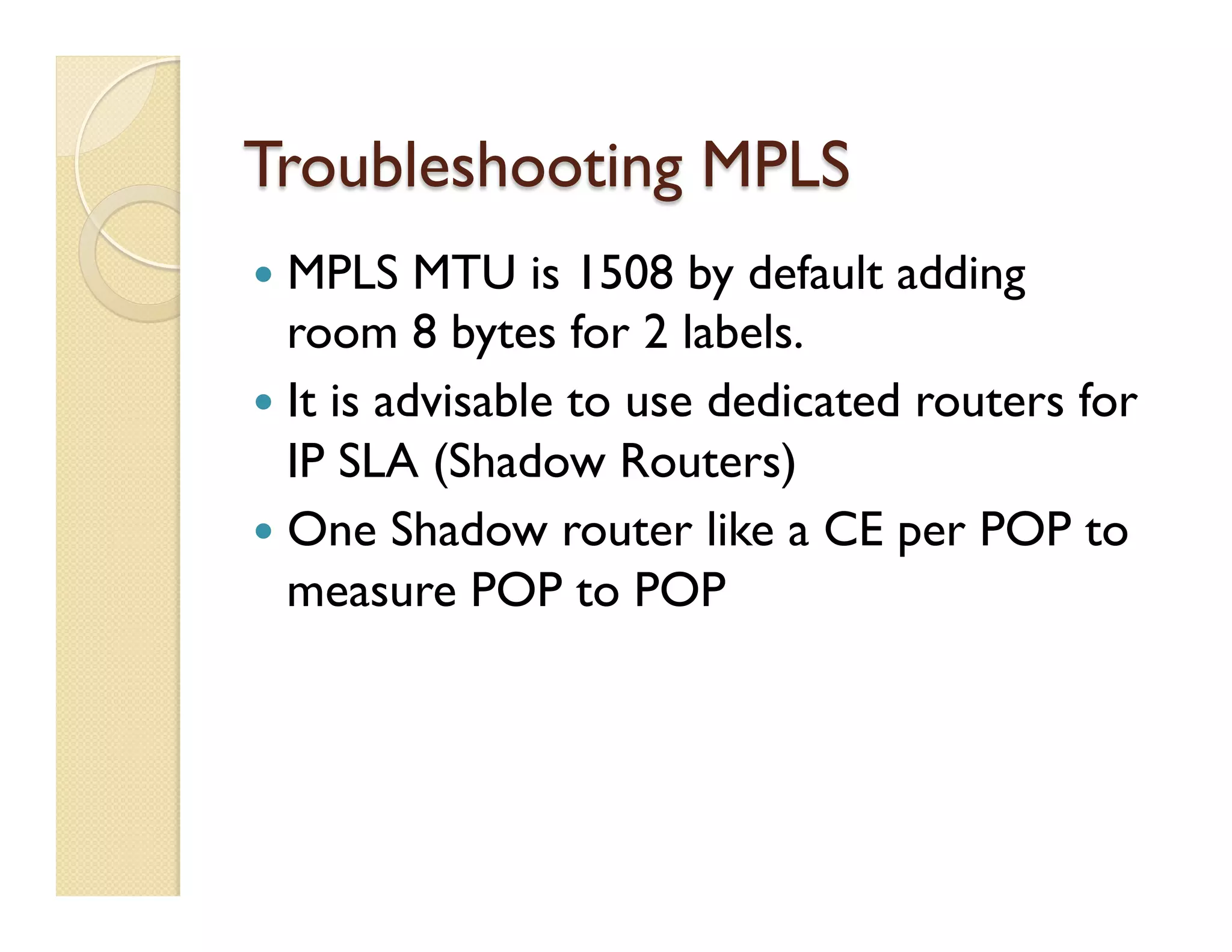 Troubleshooting MPLS
—  MPLS MTU is 1508 by default adding
room 8 bytes for 2 labels.
—  It is advisable to use dedicated routers for
IP SLA (Shadow Routers)
—  One Shadow router like a CE per POP to
measure POP to POP
 