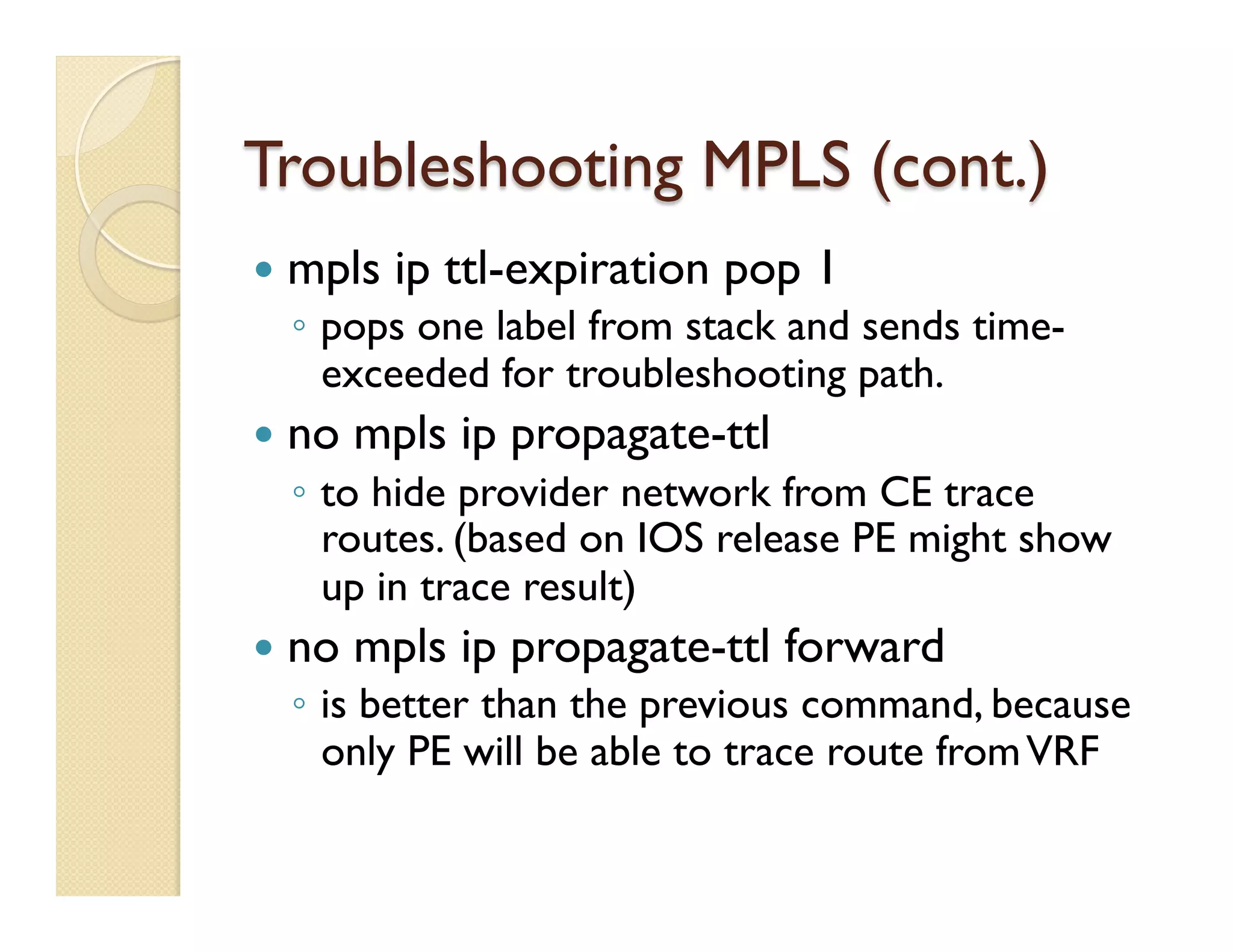 Troubleshooting MPLS (cont.)
—  mpls ip ttl-expiration pop 1
◦  pops one label from stack and sends time-
exceeded for troubleshooting path.
—  no mpls ip propagate-ttl
◦  to hide provider network from CE trace
routes. (based on IOS release PE might show
up in trace result)
—  no mpls ip propagate-ttl forward
◦  is better than the previous command, because
only PE will be able to trace route fromVRF
 