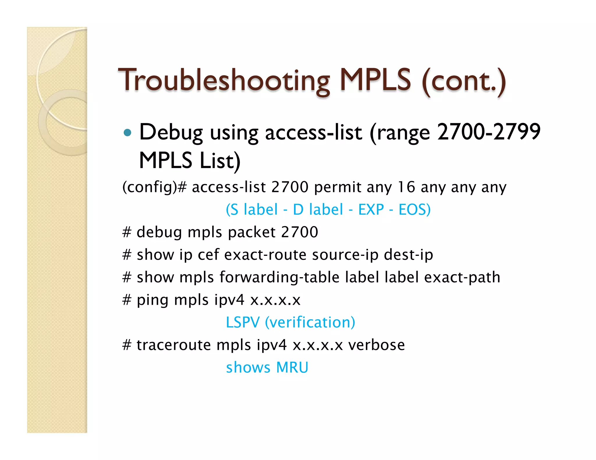 Troubleshooting MPLS (cont.)
—  Debug using access-list (range 2700-2799
MPLS List)
(config)# access-list 2700 permit any 16 any any any
(S label - D label - EXP - EOS)
# debug mpls packet 2700
# show ip cef exact-route source-ip dest-ip
# show mpls forwarding-table label label exact-path        
# ping mpls ipv4 x.x.x.x
LSPV (verification)
# traceroute mpls ipv4 x.x.x.x verbose
shows MRU
 