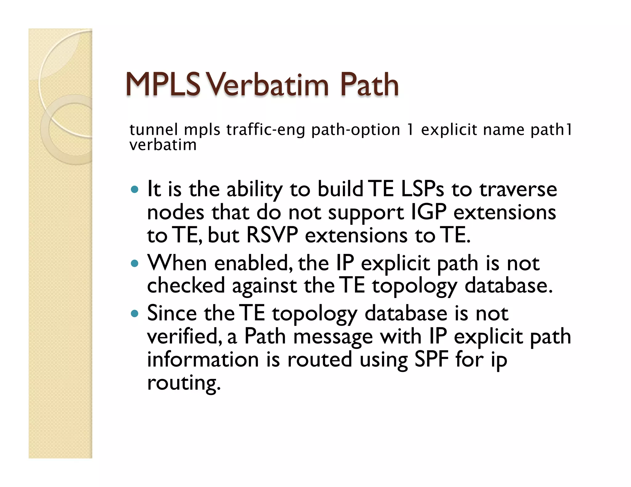 MPLSVerbatim Path
tunnel mpls traffic-eng path-option 1 explicit name path1
verbatim
—  It is the ability to build TE LSPs to traverse
nodes that do not support IGP extensions
to TE, but RSVP extensions to TE.
—  When enabled, the IP explicit path is not
checked against the TE topology database.
—  Since the TE topology database is not
verified, a Path message with IP explicit path
information is routed using SPF for ip
routing.
 