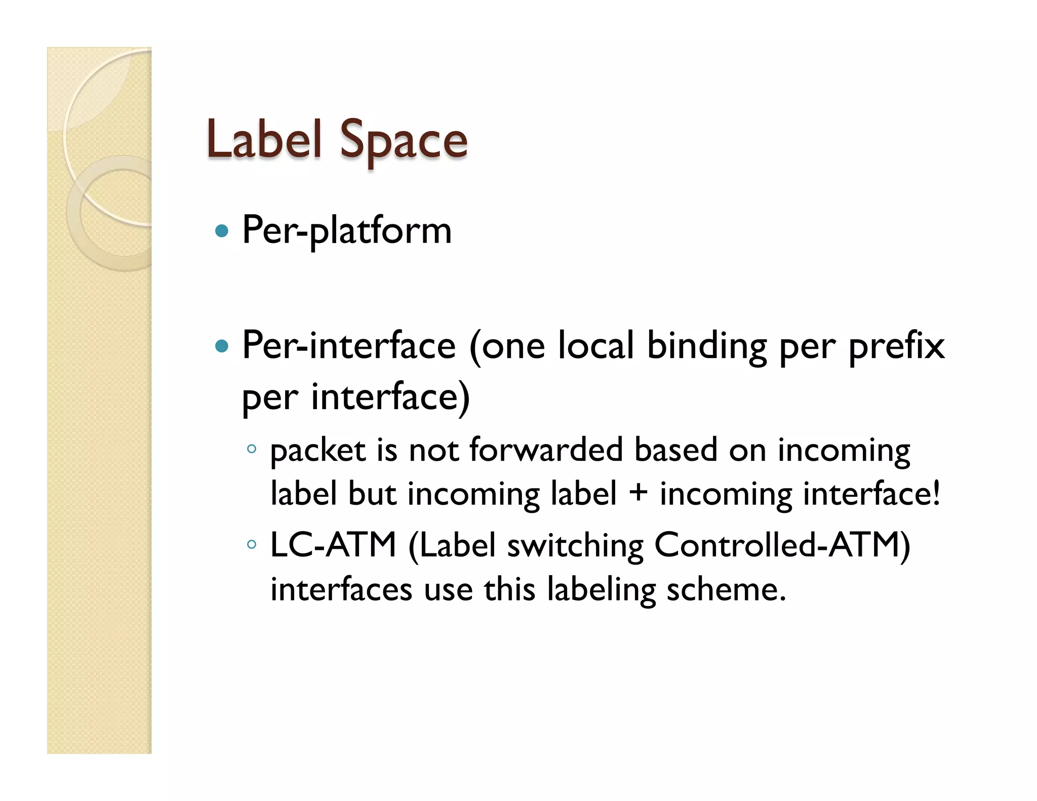 Label Space
—  Per-platform
—  Per-interface (one local binding per prefix
per interface)
◦  packet is not forwarded based on incoming
label but incoming label + incoming interface!
◦  LC-ATM (Label switching Controlled-ATM)
interfaces use this labeling scheme.
 