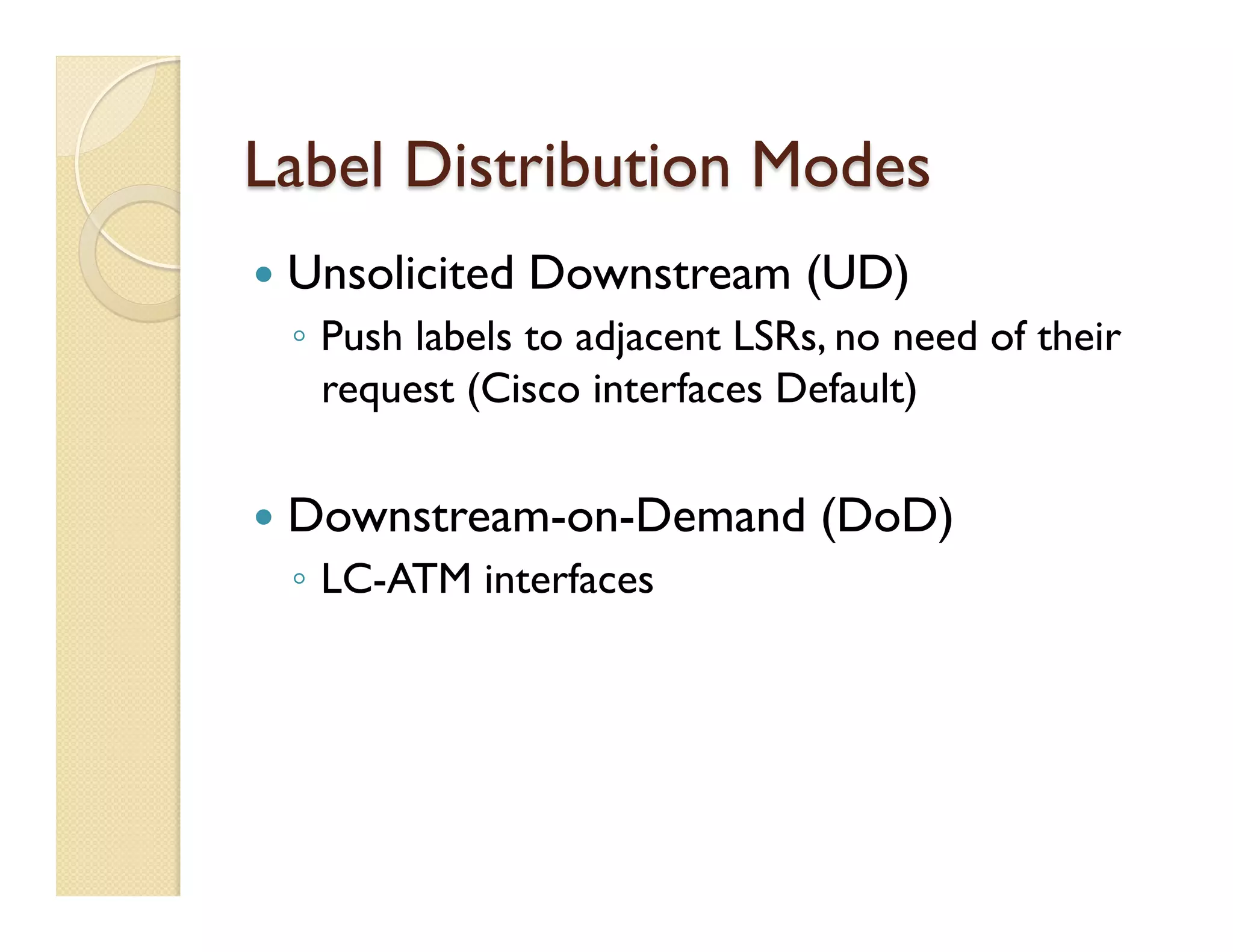 Label Distribution Modes
—  Unsolicited Downstream (UD)
◦  Push labels to adjacent LSRs, no need of their
request (Cisco interfaces Default)
—  Downstream-on-Demand (DoD)
◦  LC-ATM interfaces
 