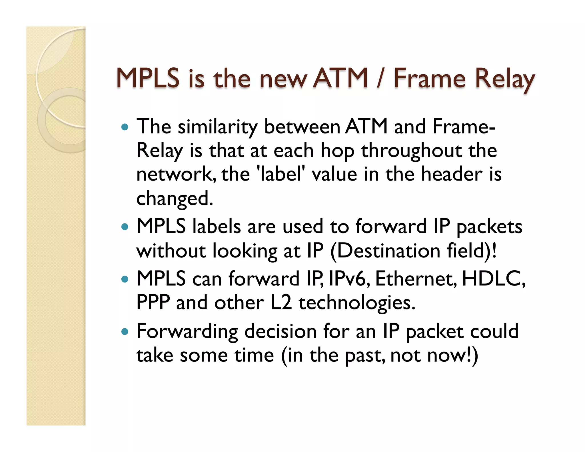 MPLS is the new ATM / Frame Relay
—  The similarity between ATM and Frame-
Relay is that at each hop throughout the
network, the 'label' value in the header is
changed.
—  MPLS labels are used to forward IP packets
without looking at IP (Destination field)!
—  MPLS can forward IP, IPv6, Ethernet, HDLC,
PPP and other L2 technologies.
—  Forwarding decision for an IP packet could
take some time (in the past, not now!)
 