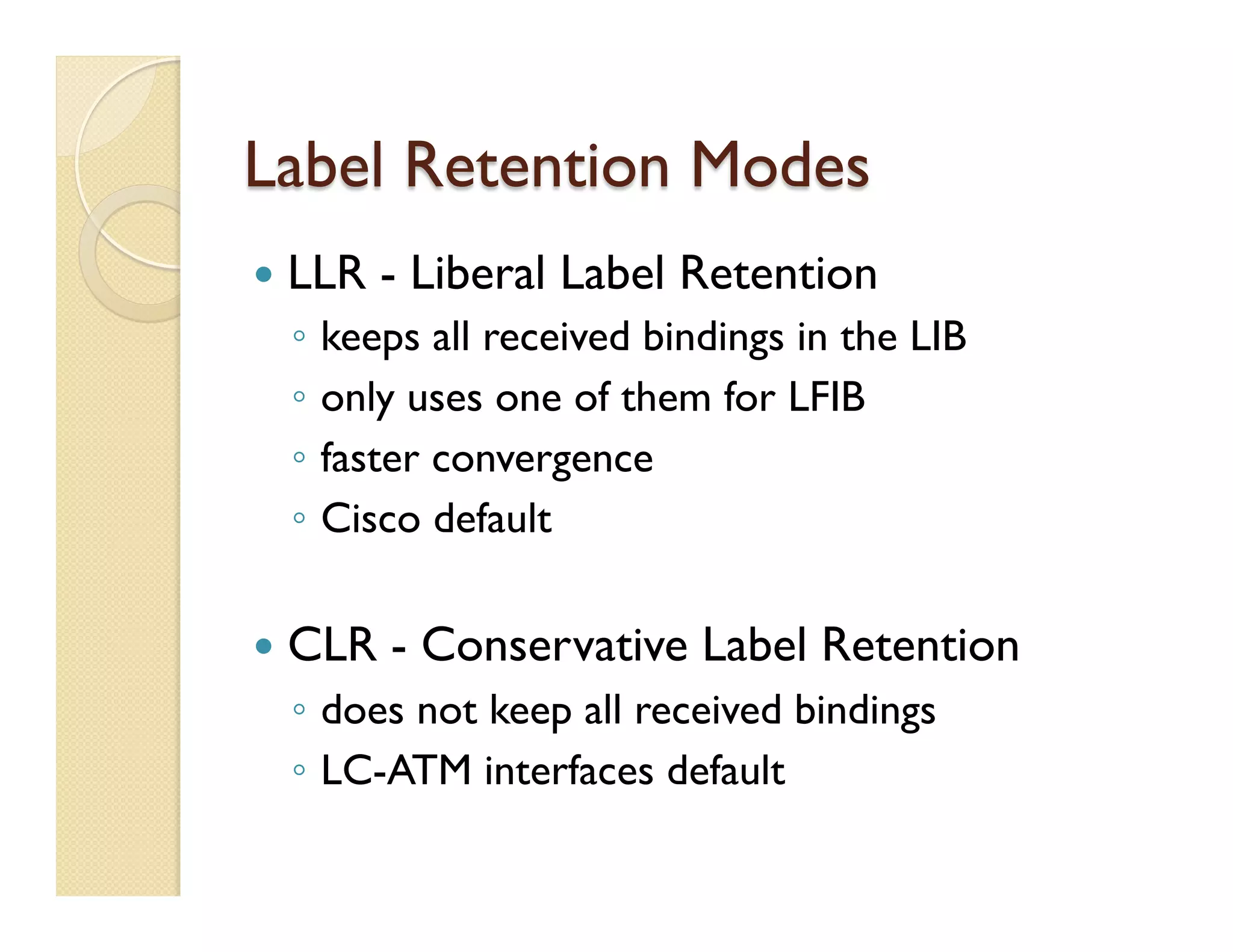 Label Retention Modes
—  LLR - Liberal Label Retention
◦  keeps all received bindings in the LIB
◦  only uses one of them for LFIB
◦  faster convergence
◦  Cisco default
—  CLR - Conservative Label Retention
◦  does not keep all received bindings
◦  LC-ATM interfaces default
 