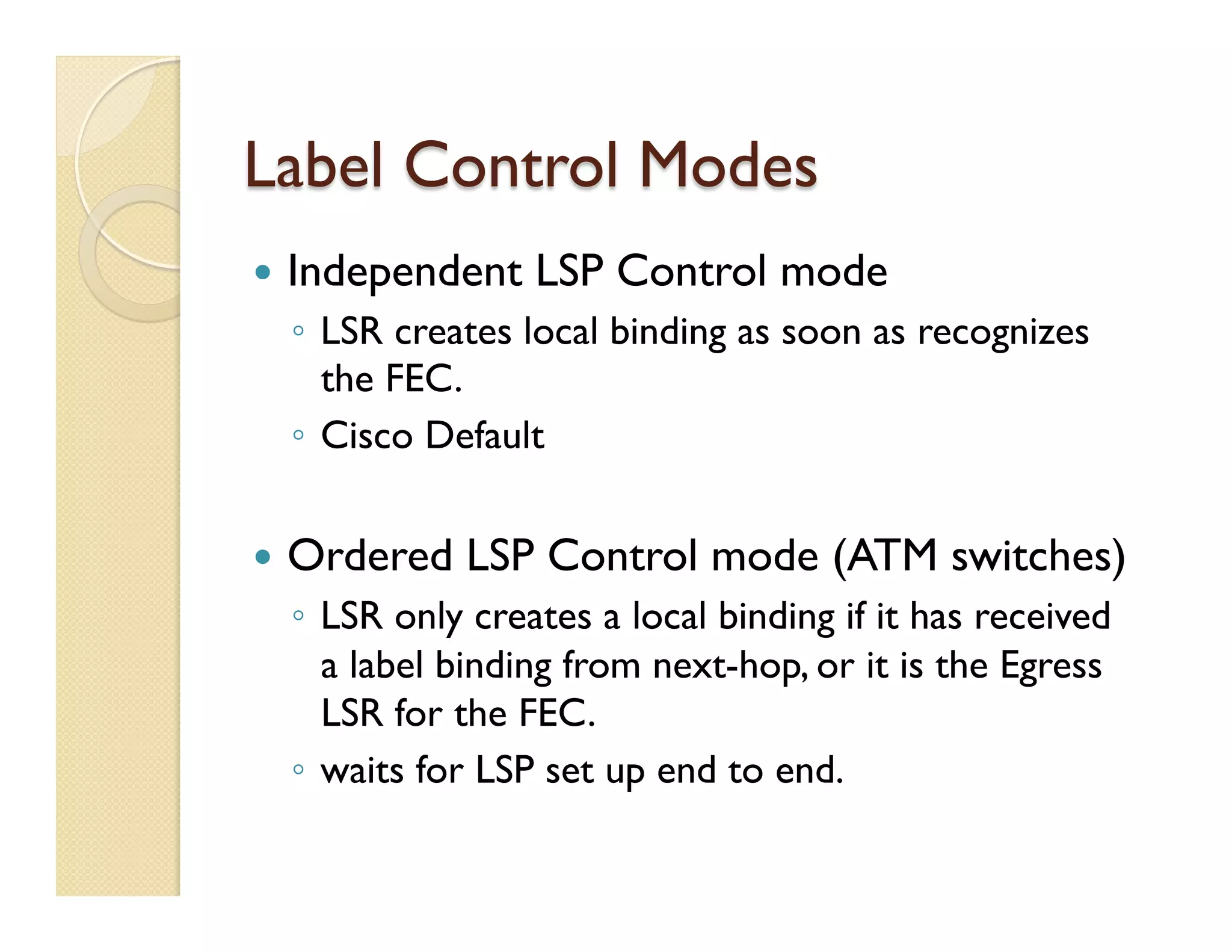 Label Control Modes
—  Independent LSP Control mode
◦  LSR creates local binding as soon as recognizes
the FEC.
◦  Cisco Default
—  Ordered LSP Control mode (ATM switches)
◦  LSR only creates a local binding if it has received
a label binding from next-hop, or it is the Egress
LSR for the FEC.
◦  waits for LSP set up end to end.
 