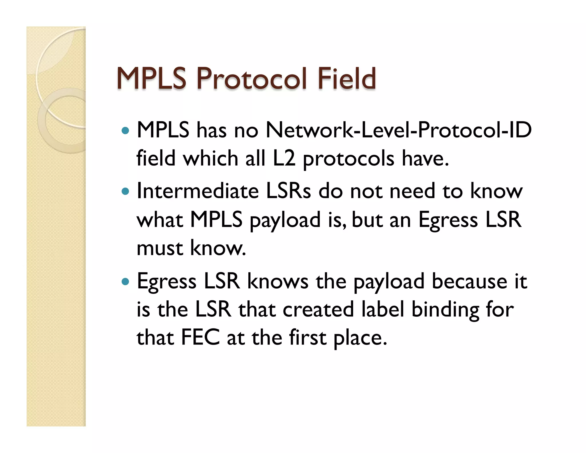MPLS Protocol Field
—  MPLS has no Network-Level-Protocol-ID
field which all L2 protocols have.
—  Intermediate LSRs do not need to know
what MPLS payload is, but an Egress LSR
must know.
—  Egress LSR knows the payload because it
is the LSR that created label binding for
that FEC at the first place.
 