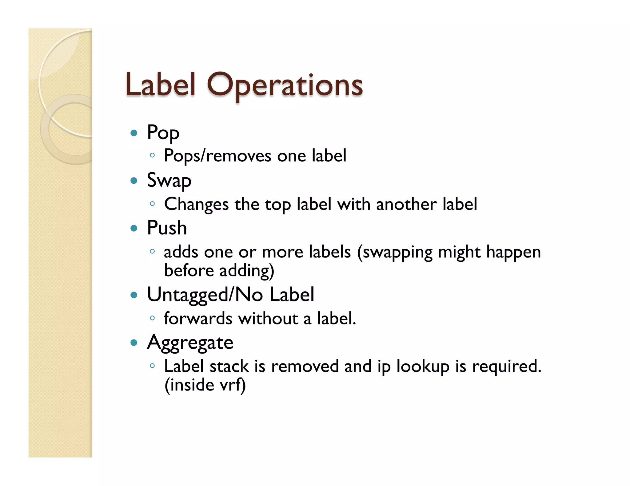 Label Operations
—  Pop
◦  Pops/removes one label
—  Swap
◦  Changes the top label with another label
—  Push
◦  adds one or more labels (swapping might happen
before adding)
—  Untagged/No Label
◦  forwards without a label.
—  Aggregate
◦  Label stack is removed and ip lookup is required.
(inside vrf)
 