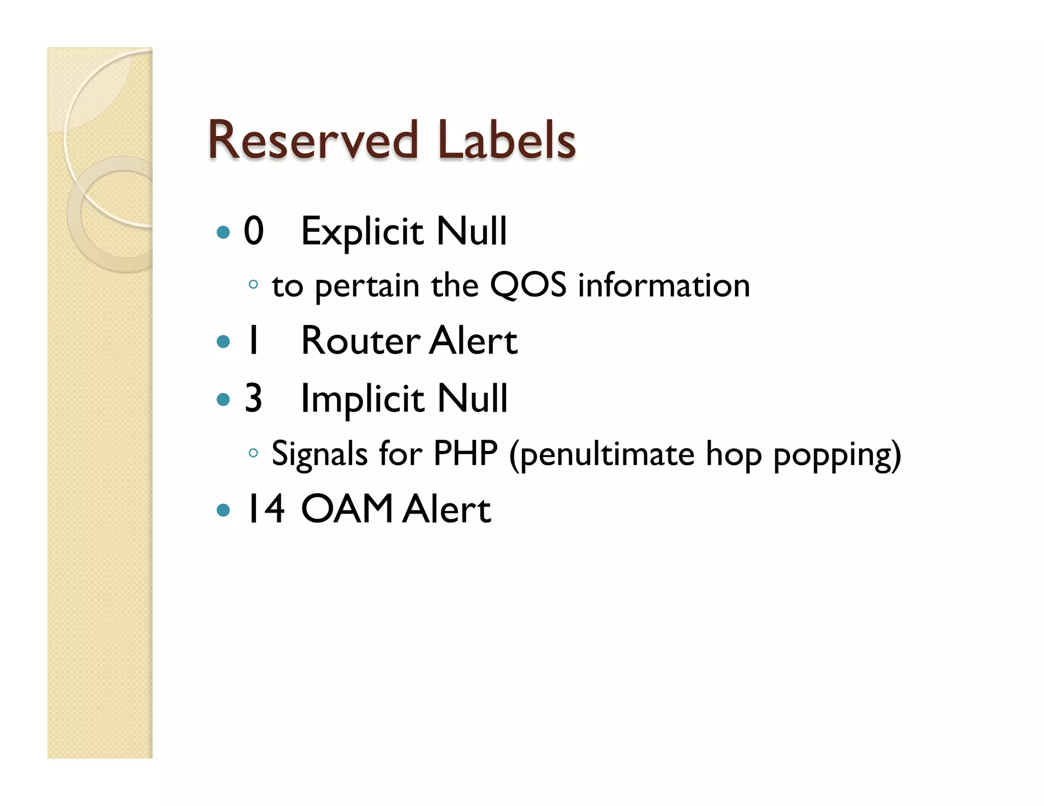 Reserved Labels
—  0 Explicit Null
◦  to pertain the QOS information
—  1 Router Alert
—  3 Implicit Null
◦  Signals for PHP (penultimate hop popping)
—  14 OAM Alert
 