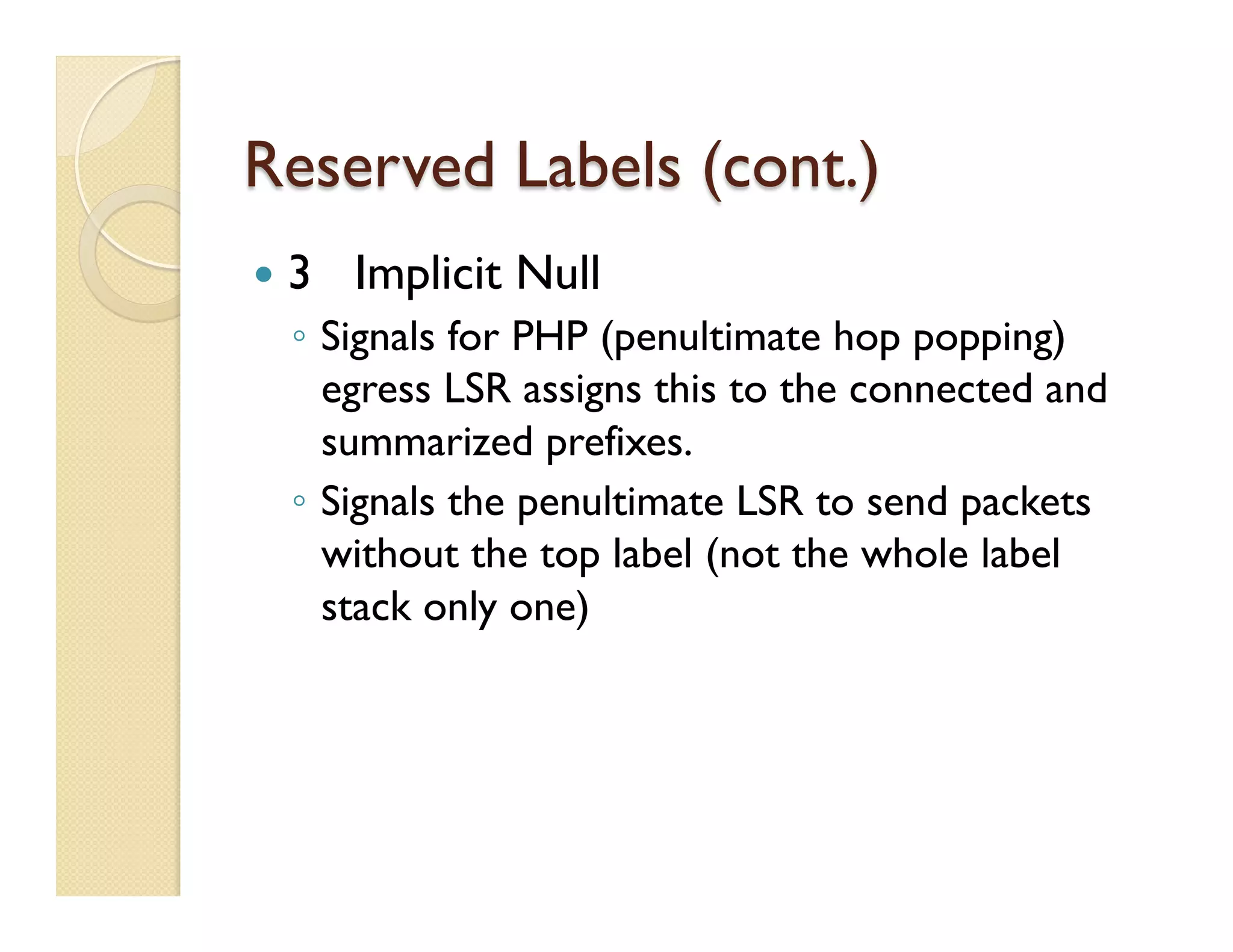 Reserved Labels (cont.)
—  3 Implicit Null
◦  Signals for PHP (penultimate hop popping)
egress LSR assigns this to the connected and
summarized prefixes.
◦  Signals the penultimate LSR to send packets
without the top label (not the whole label
stack only one)
 