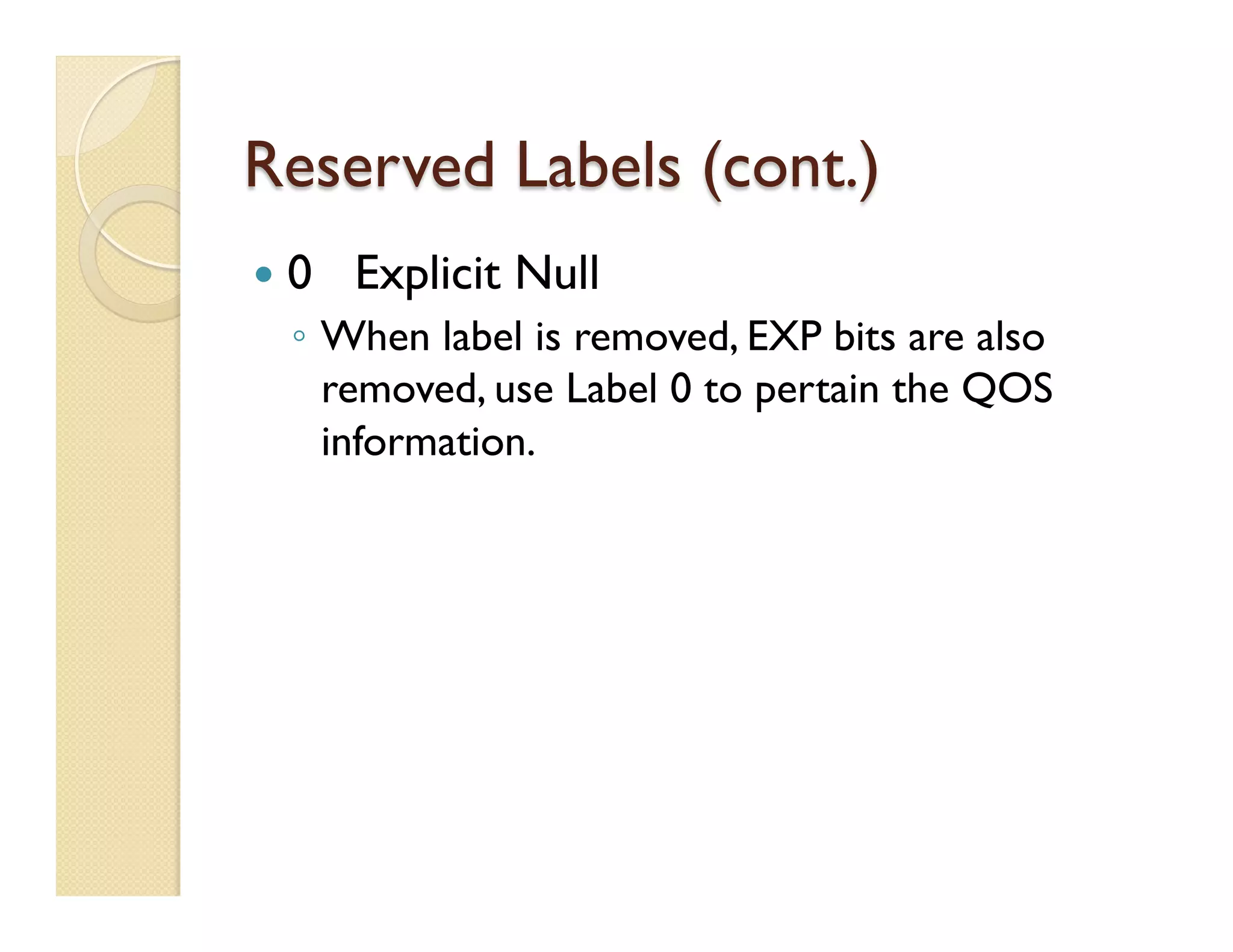 Reserved Labels (cont.)
—  0 Explicit Null
◦  When label is removed, EXP bits are also
removed, use Label 0 to pertain the QOS
information.
 