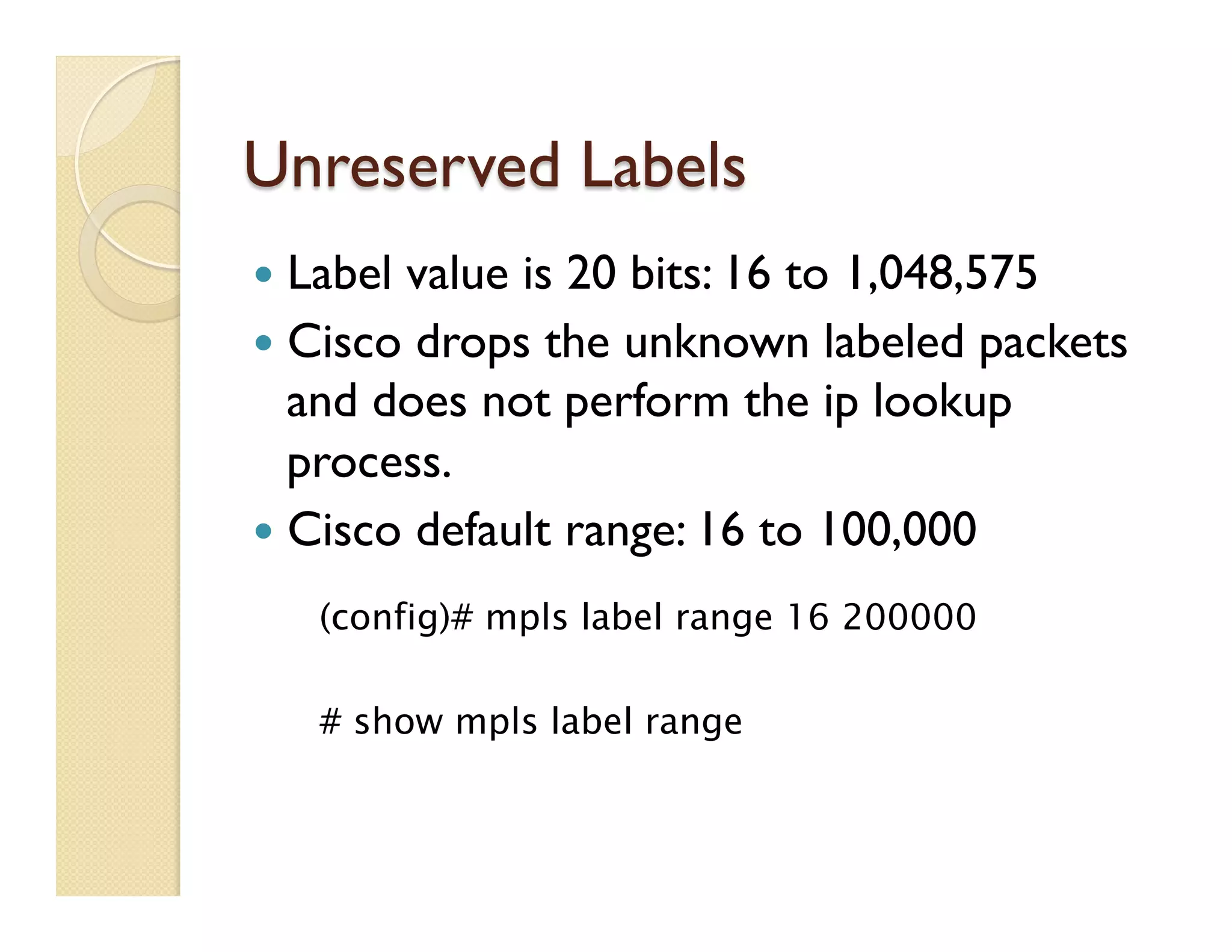 Unreserved Labels
—  Label value is 20 bits: 16 to 1,048,575
—  Cisco drops the unknown labeled packets
and does not perform the ip lookup
process.
—  Cisco default range: 16 to 100,000
(config)# mpls label range 16 200000
# show mpls label range
 