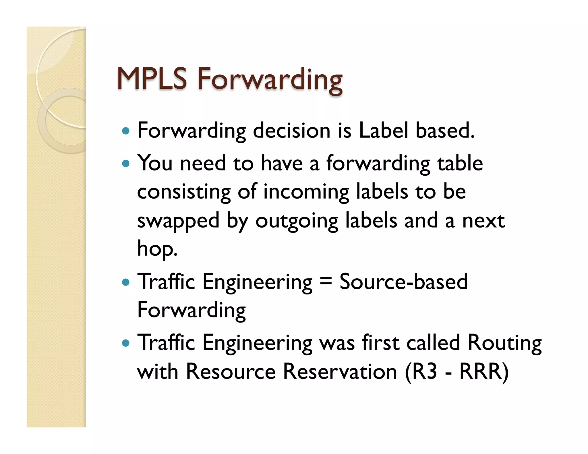 MPLS Forwarding
—  Forwarding decision is Label based.
—  You need to have a forwarding table
consisting of incoming labels to be
swapped by outgoing labels and a next
hop.
—  Traffic Engineering = Source-based
Forwarding
—  Traffic Engineering was first called Routing
with Resource Reservation (R3 - RRR)
 