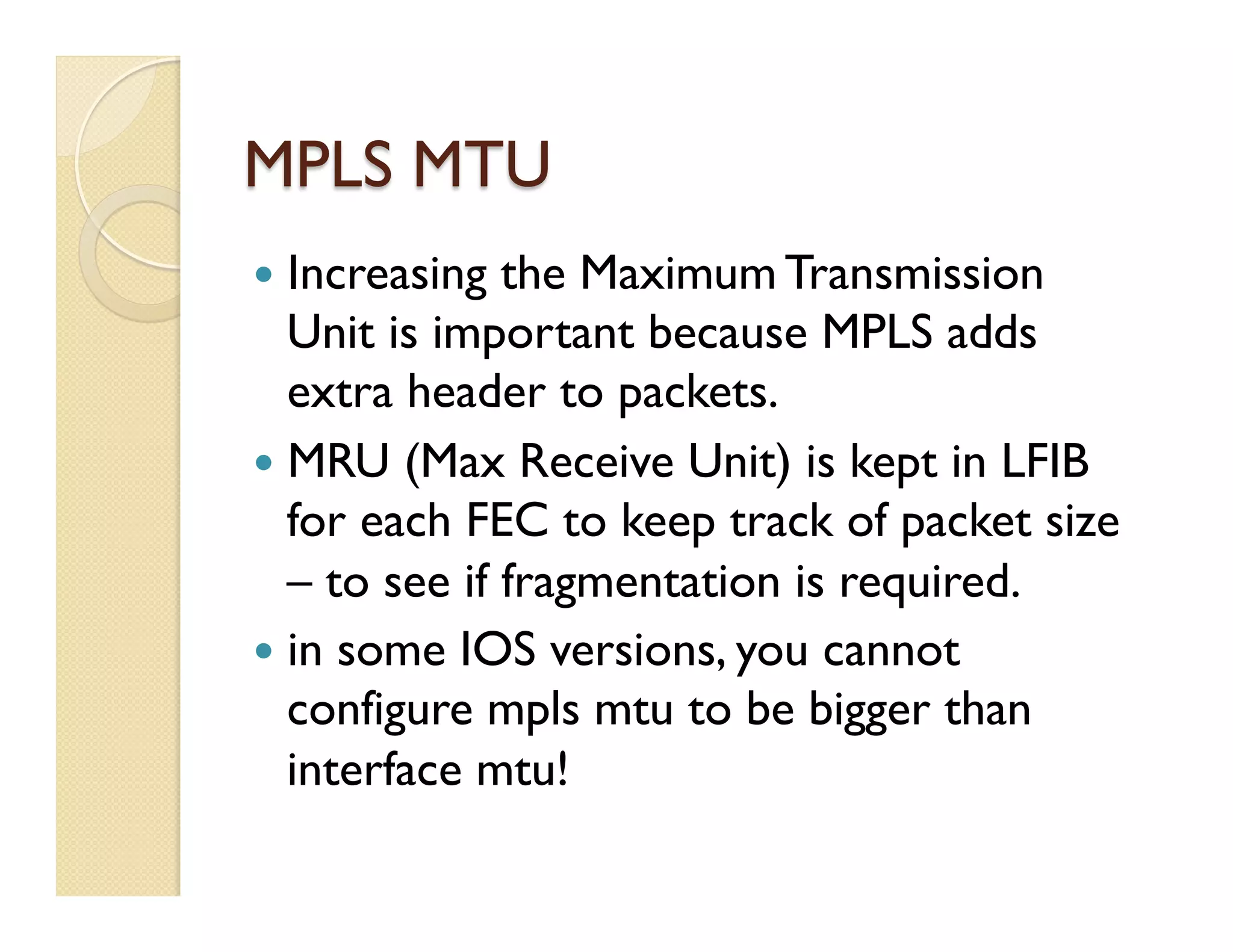 MPLS MTU
—  Increasing the Maximum Transmission
Unit is important because MPLS adds
extra header to packets.
—  MRU (Max Receive Unit) is kept in LFIB
for each FEC to keep track of packet size
– to see if fragmentation is required.
—  in some IOS versions, you cannot
configure mpls mtu to be bigger than
interface mtu!
 