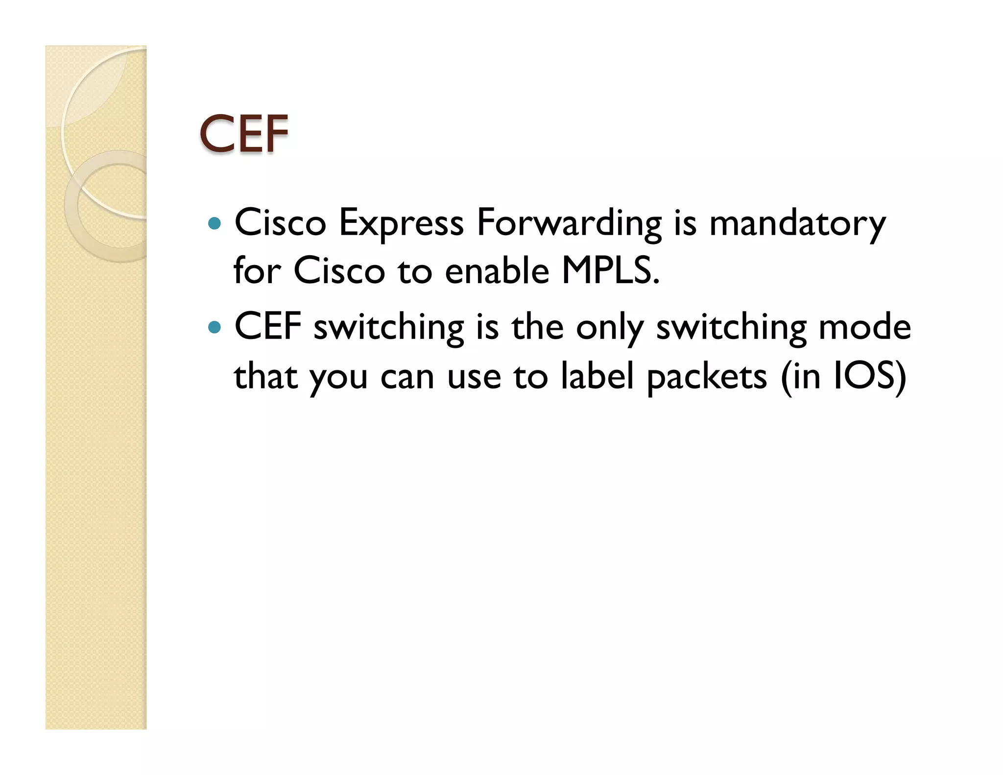 CEF
—  Cisco Express Forwarding is mandatory
for Cisco to enable MPLS.
—  CEF switching is the only switching mode
that you can use to label packets (in IOS)
 