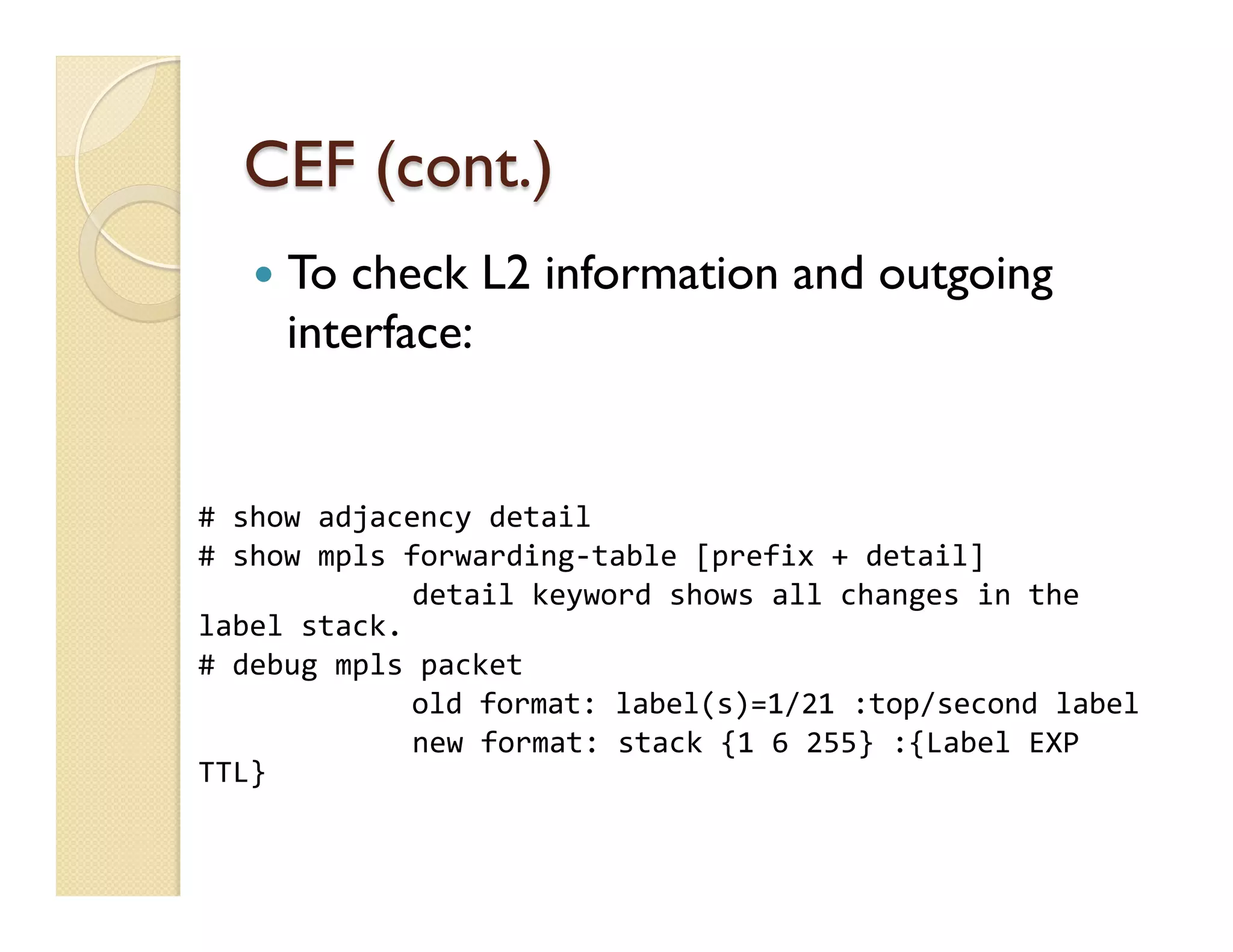 CEF (cont.)
	
  
	
  
	
  
#	
  show	
  adjacency	
  detail	
  
#	
  show	
  mpls	
  forwarding-­‐table	
  [prefix	
  +	
  detail]	
  
	
   	
  detail	
  keyword	
  shows	
  all	
  changes	
  in	
  the	
  
label	
  stack.	
  
#	
  debug	
  mpls	
  packet	
  
	
   	
  old	
  format:	
  label(s)=1/21	
  :top/second	
  label	
  
	
   	
  new	
  format:	
  stack	
  {1	
  6	
  255}	
  :{Label	
  EXP	
  
TTL}	
  
—  To check L2 information and outgoing
interface:
 