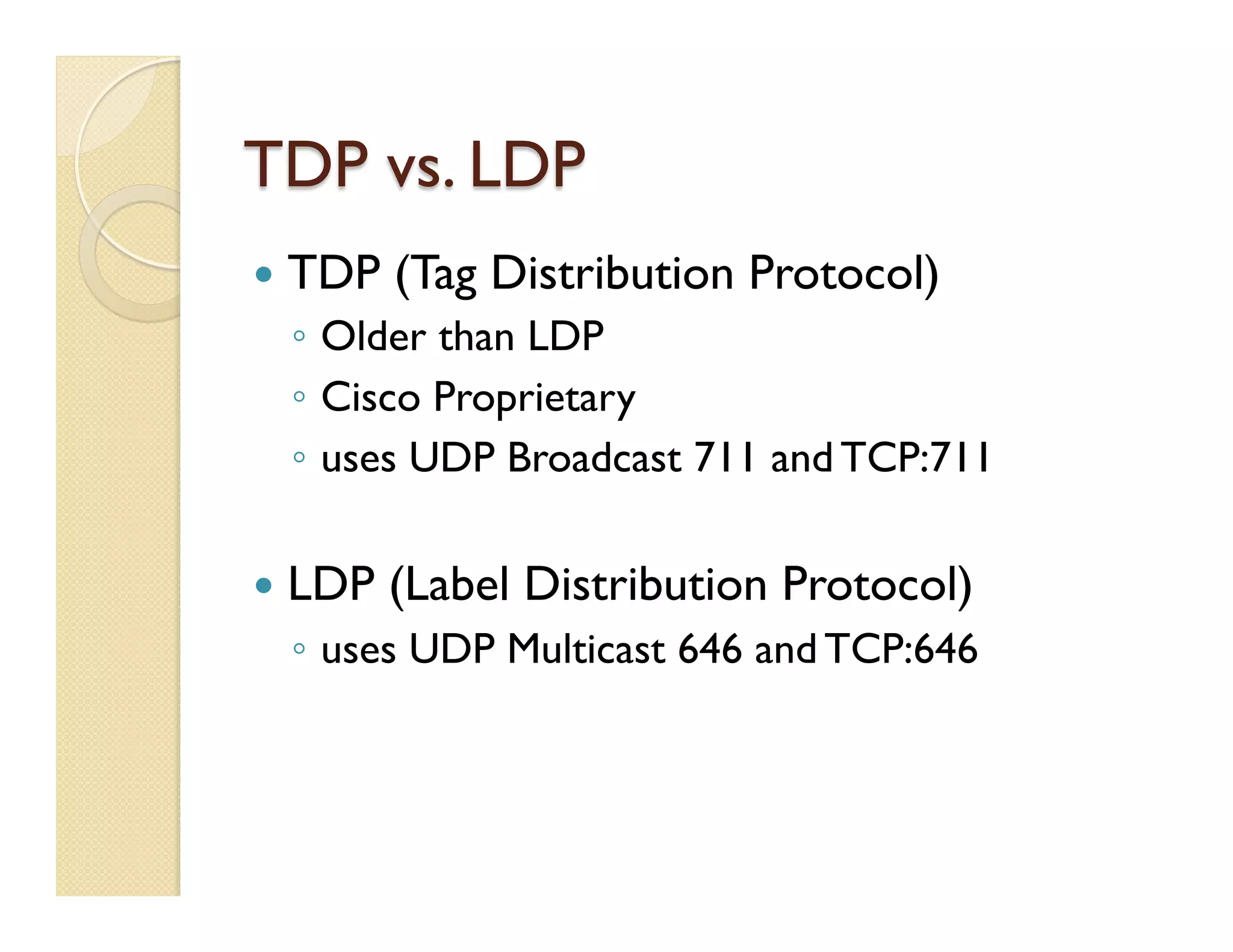 TDP vs. LDP
—  TDP (Tag Distribution Protocol)
◦  Older than LDP
◦  Cisco Proprietary
◦  uses UDP Broadcast 711 and TCP:711
—  LDP (Label Distribution Protocol)
◦  uses UDP Multicast 646 and TCP:646
 