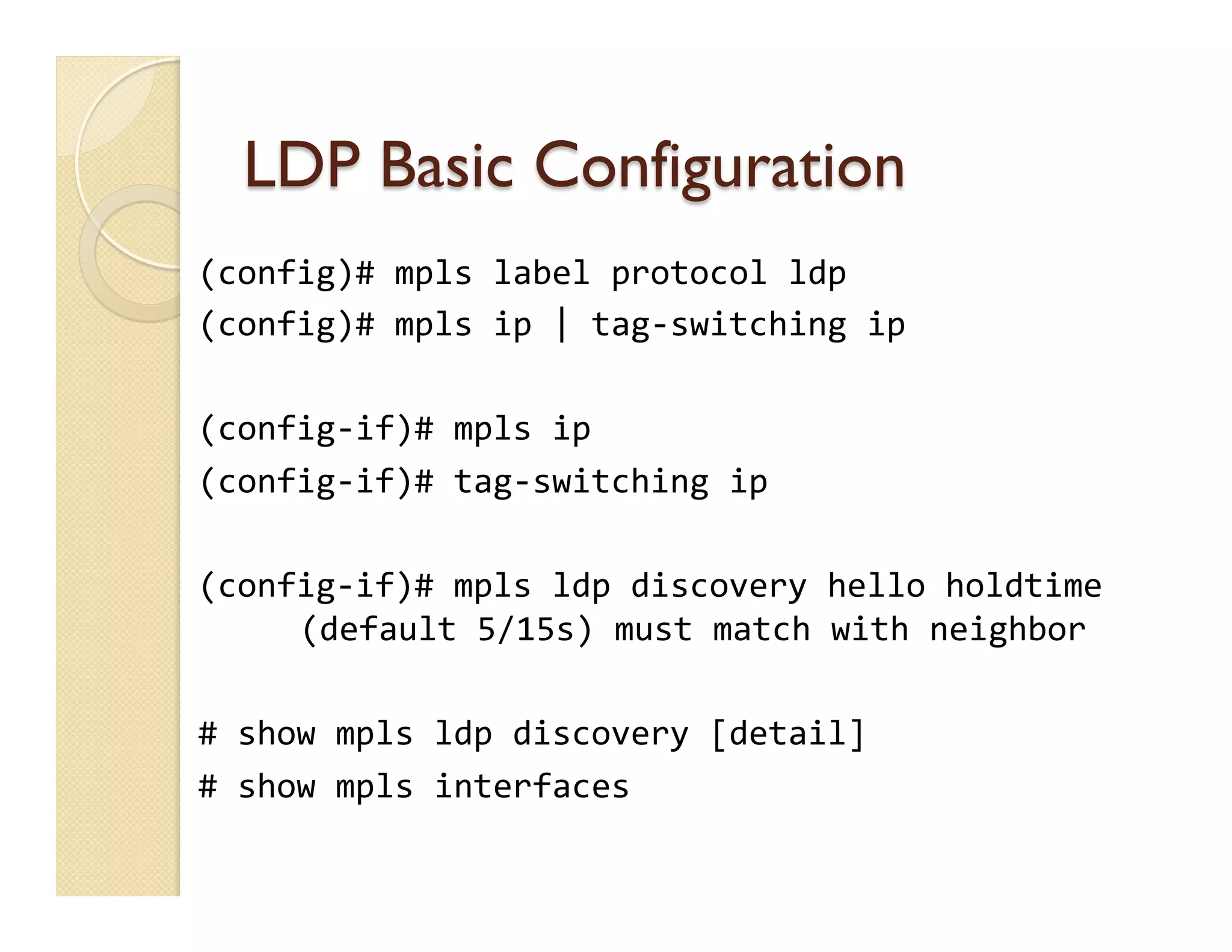 LDP Basic Configuration
(config)#	
  mpls	
  label	
  protocol	
  ldp	
  
(config)#	
  mpls	
  ip	
  |	
  tag-­‐switching	
  ip	
  
	
  
(config-­‐if)#	
  mpls	
  ip	
  
(config-­‐if)#	
  tag-­‐switching	
  ip	
  
	
  
(config-­‐if)#	
  mpls	
  ldp	
  discovery	
  hello	
  holdtime
	
  (default	
  5/15s)	
  must	
  match	
  with	
  neighbor	
  
	
  
#	
  show	
  mpls	
  ldp	
  discovery	
  [detail]	
  
#	
  show	
  mpls	
  interfaces
 