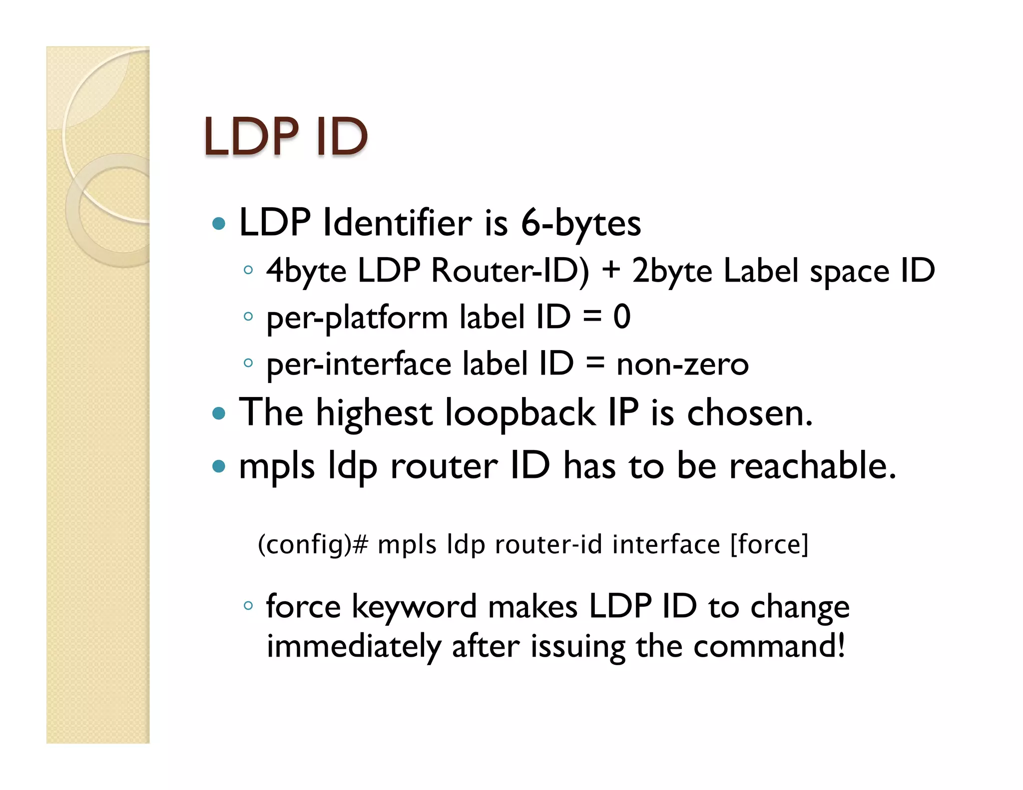LDP ID
—  LDP Identifier is 6-bytes
◦  4byte LDP Router-ID) + 2byte Label space ID
◦  per-platform label ID = 0
◦  per-interface label ID = non-zero
—  The highest loopback IP is chosen.
—  mpls ldp router ID has to be reachable.
◦  force keyword makes LDP ID to change
immediately after issuing the command!
	
  
(config)# mpls ldp router-id interface [force]
 