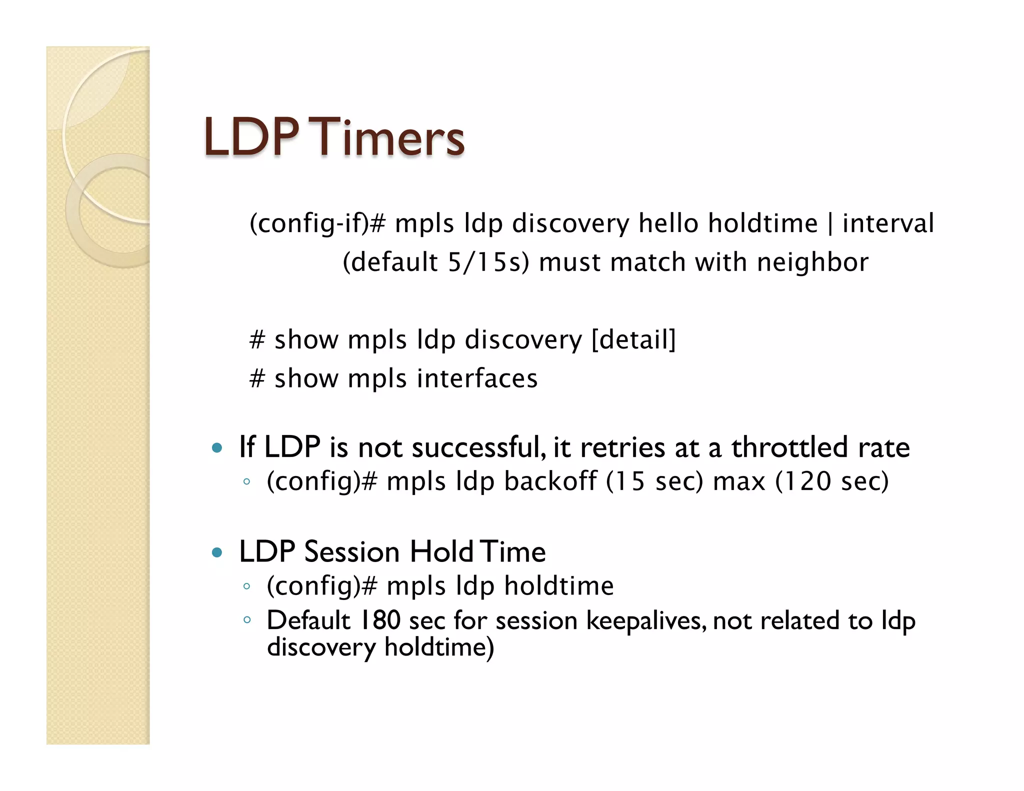 LDP Timers
—  If LDP is not successful, it retries at a throttled rate
◦  (config)# mpls ldp backoff (15 sec) max (120 sec)
—  LDP Session Hold Time
◦  (config)# mpls ldp holdtime
◦  Default 180 sec for session keepalives, not related to ldp
discovery holdtime)
(config-if)# mpls ldp discovery hello holdtime | interval
(default 5/15s) must match with neighbor
# show mpls ldp discovery [detail]
# show mpls interfaces
 