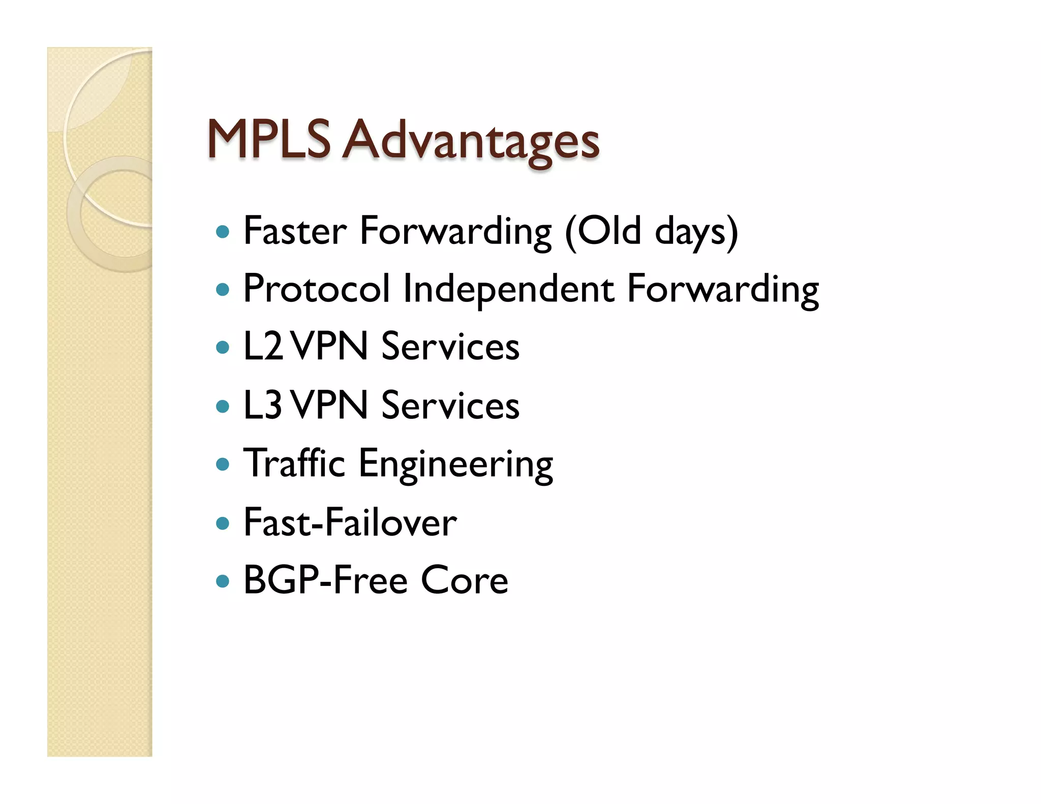 MPLS Advantages
—  Faster Forwarding (Old days)
—  Protocol Independent Forwarding
—  L2VPN Services
—  L3VPN Services
—  Traffic Engineering
—  Fast-Failover
—  BGP-Free Core
 