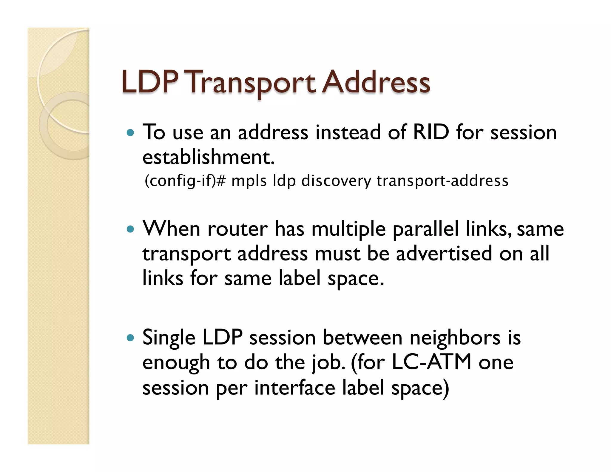LDP Transport Address
—  To use an address instead of RID for session
establishment.
(config-if)# mpls ldp discovery transport-address
—  When router has multiple parallel links, same
transport address must be advertised on all
links for same label space.
—  Single LDP session between neighbors is
enough to do the job. (for LC-ATM one
session per interface label space)
 