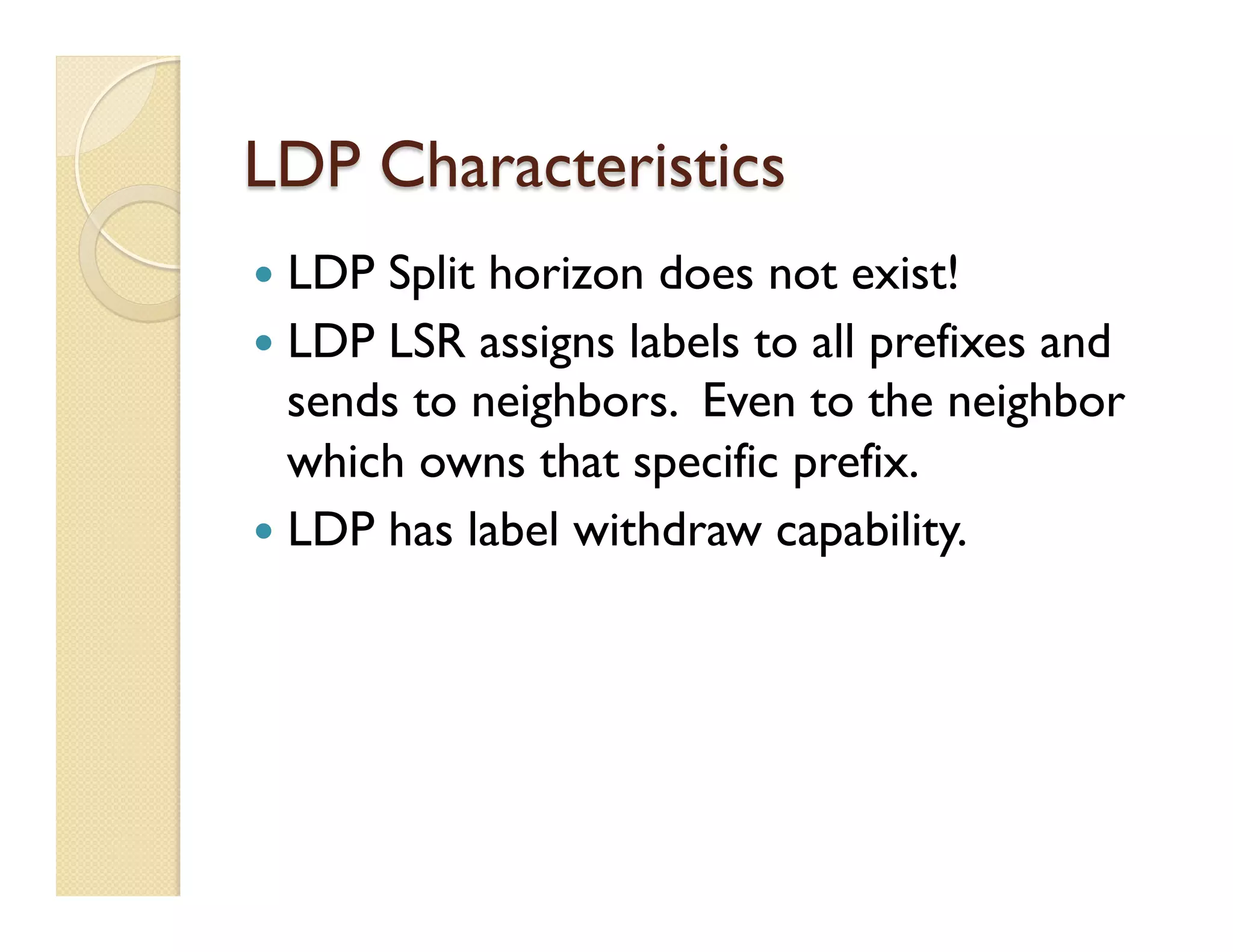 LDP Characteristics
—  LDP Split horizon does not exist!
—  LDP LSR assigns labels to all prefixes and
sends to neighbors. Even to the neighbor
which owns that specific prefix.
—  LDP has label withdraw capability.
 