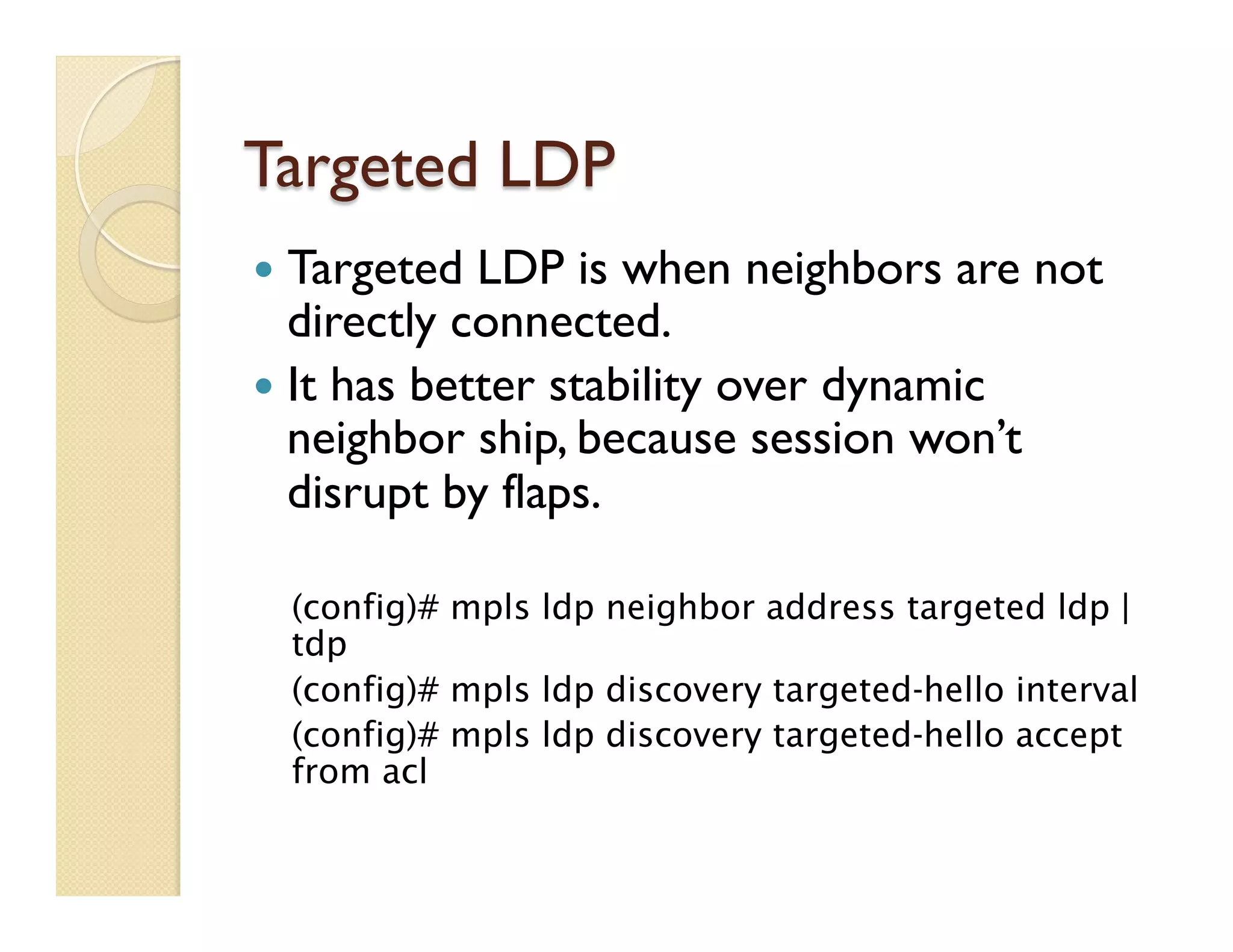 Targeted LDP
—  Targeted LDP is when neighbors are not
directly connected.
—  It has better stability over dynamic
neighbor ship, because session won’t
disrupt by flaps.
(config)# mpls ldp neighbor address targeted ldp |
tdp
(config)# mpls ldp discovery targeted-hello interval
(config)# mpls ldp discovery targeted-hello accept
from acl
 