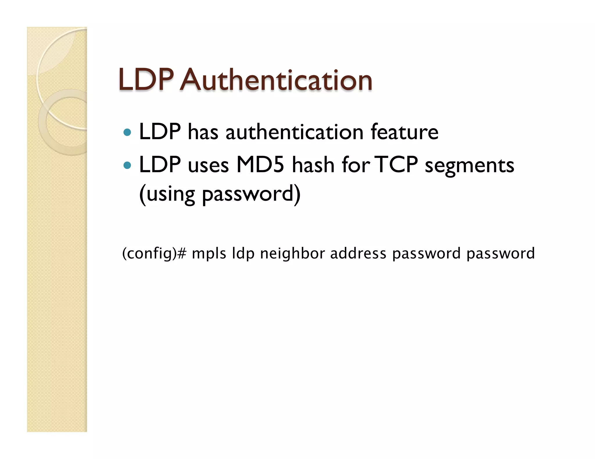 LDP Authentication
—  LDP has authentication feature
—  LDP uses MD5 hash for TCP segments
(using password)
(config)# mpls ldp neighbor address password password
 