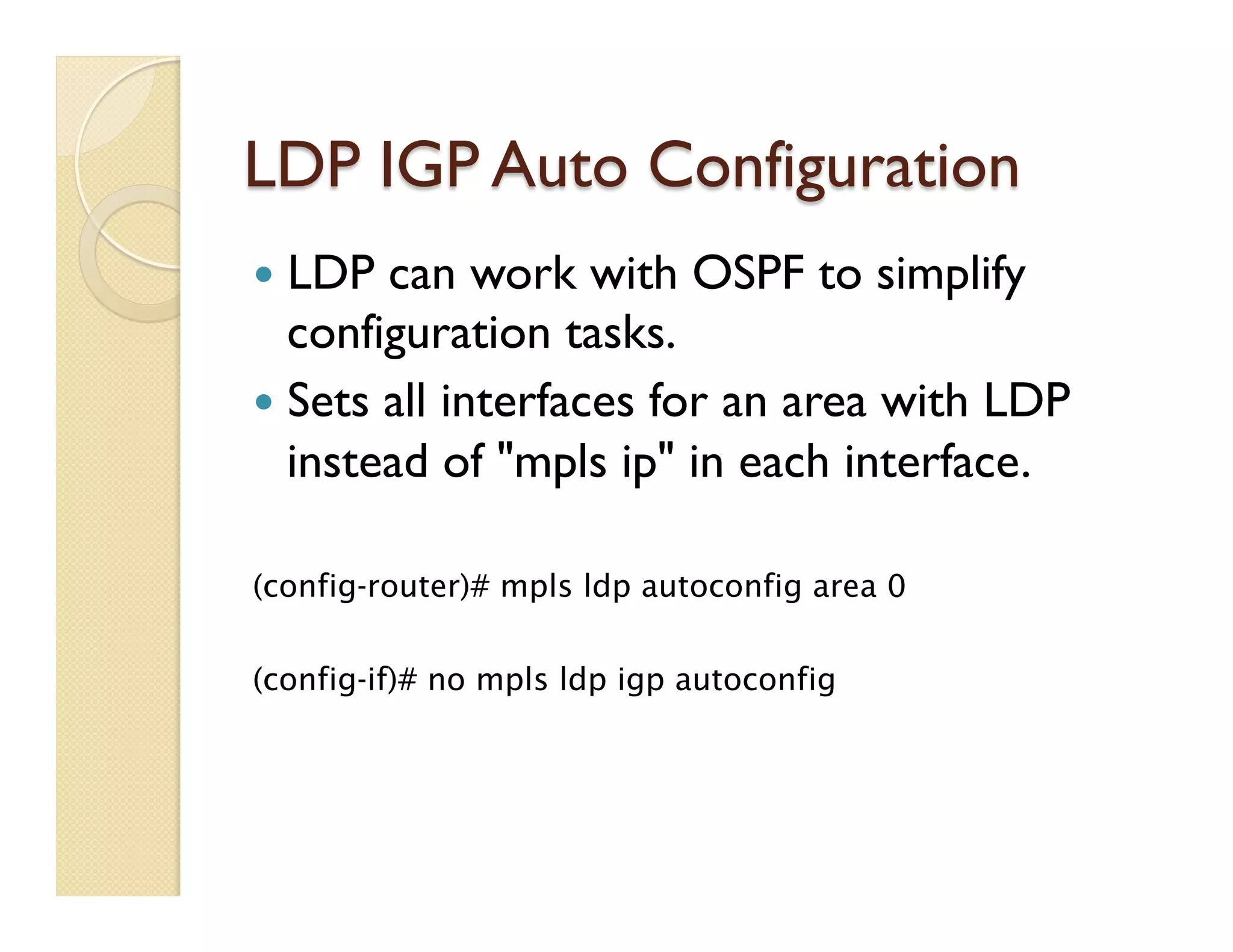 LDP IGP Auto Configuration
—  LDP can work with OSPF to simplify
configuration tasks.
—  Sets all interfaces for an area with LDP
instead of "mpls ip" in each interface.
(config-router)# mpls ldp autoconfig area 0
(config-if)# no mpls ldp igp autoconfig
 