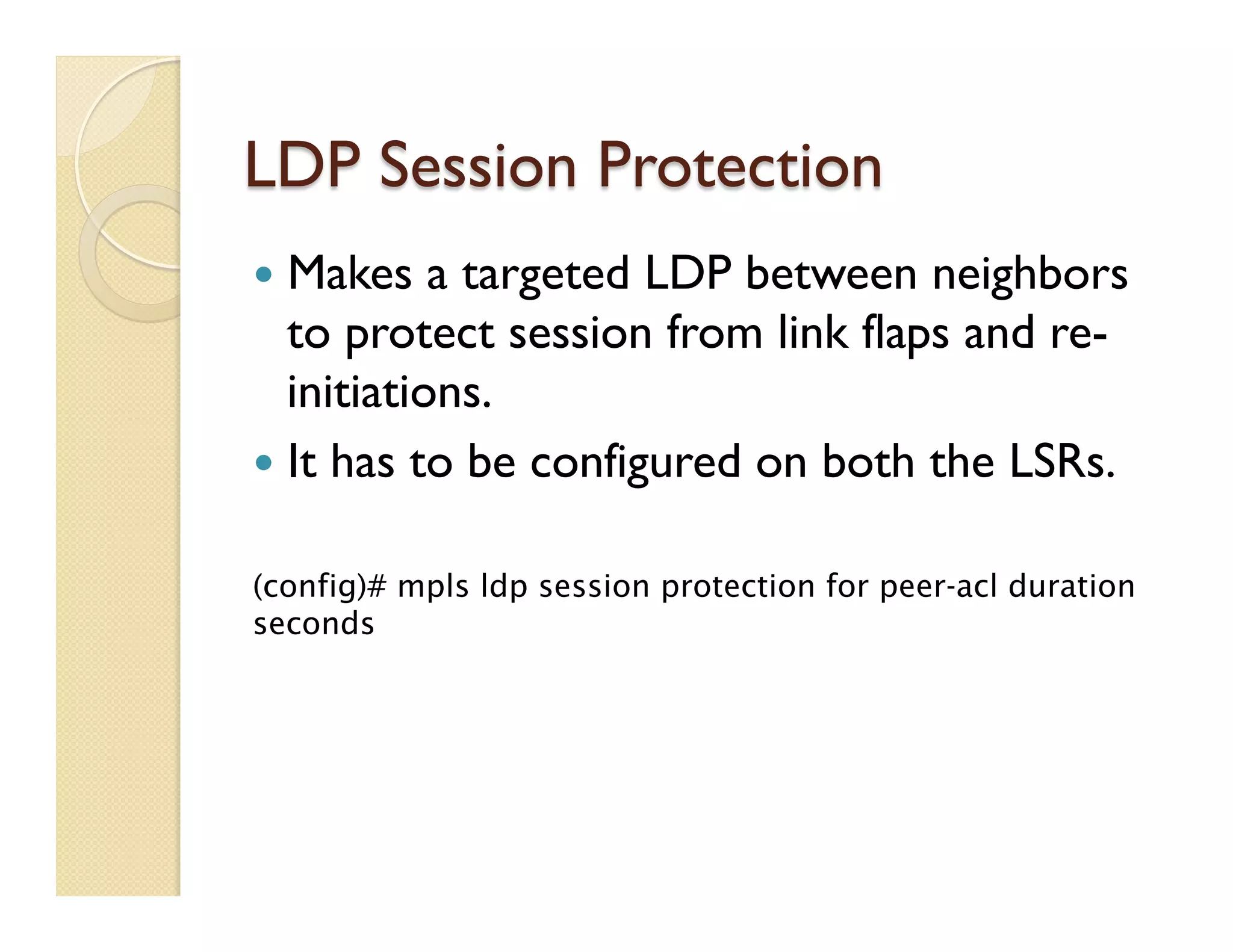 LDP Session Protection
—  Makes a targeted LDP between neighbors
to protect session from link flaps and re-
initiations.
—  It has to be configured on both the LSRs.
(config)# mpls ldp session protection for peer-acl duration
seconds
 