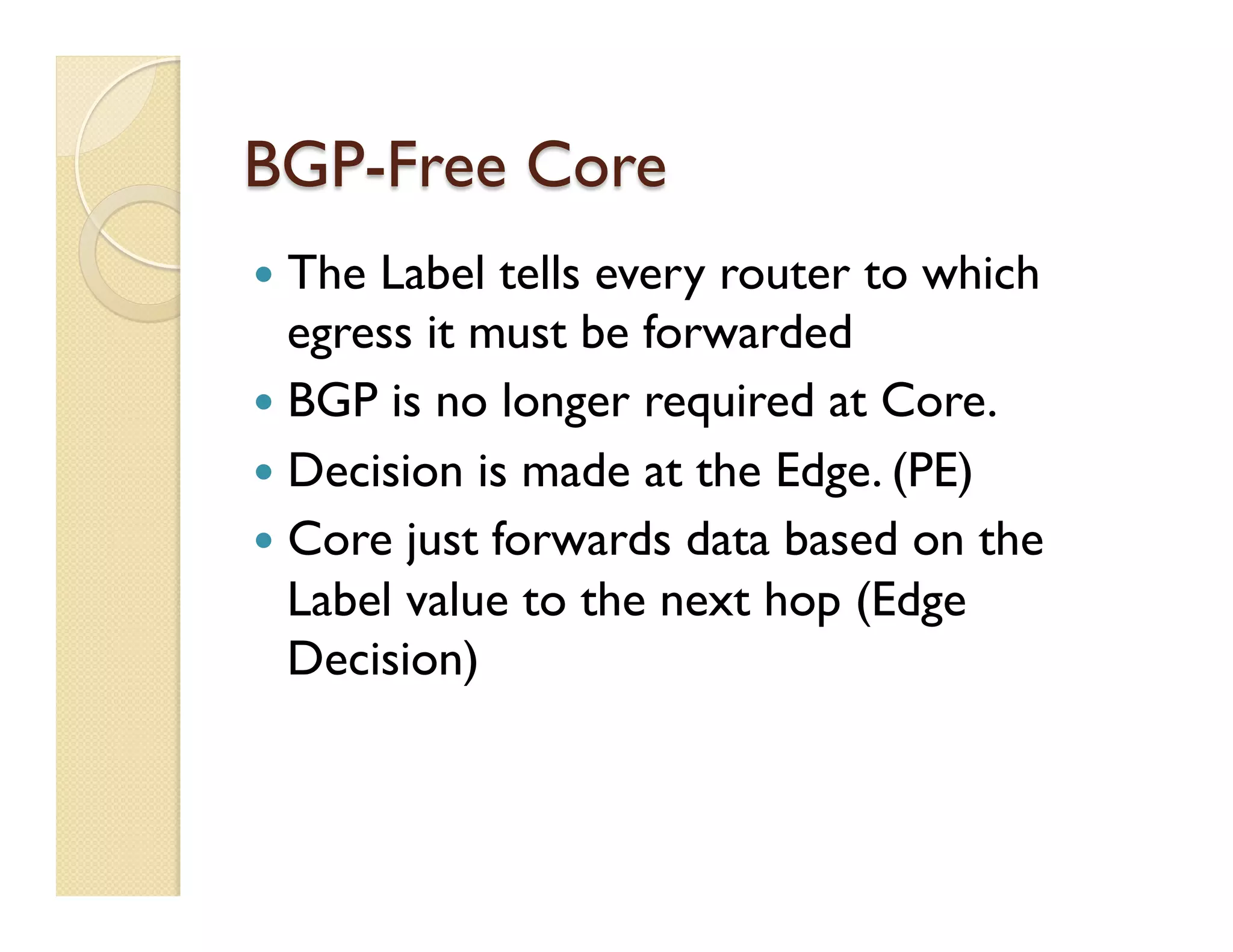 BGP-Free Core
—  The Label tells every router to which
egress it must be forwarded
—  BGP is no longer required at Core.
—  Decision is made at the Edge. (PE)
—  Core just forwards data based on the
Label value to the next hop (Edge
Decision)
 