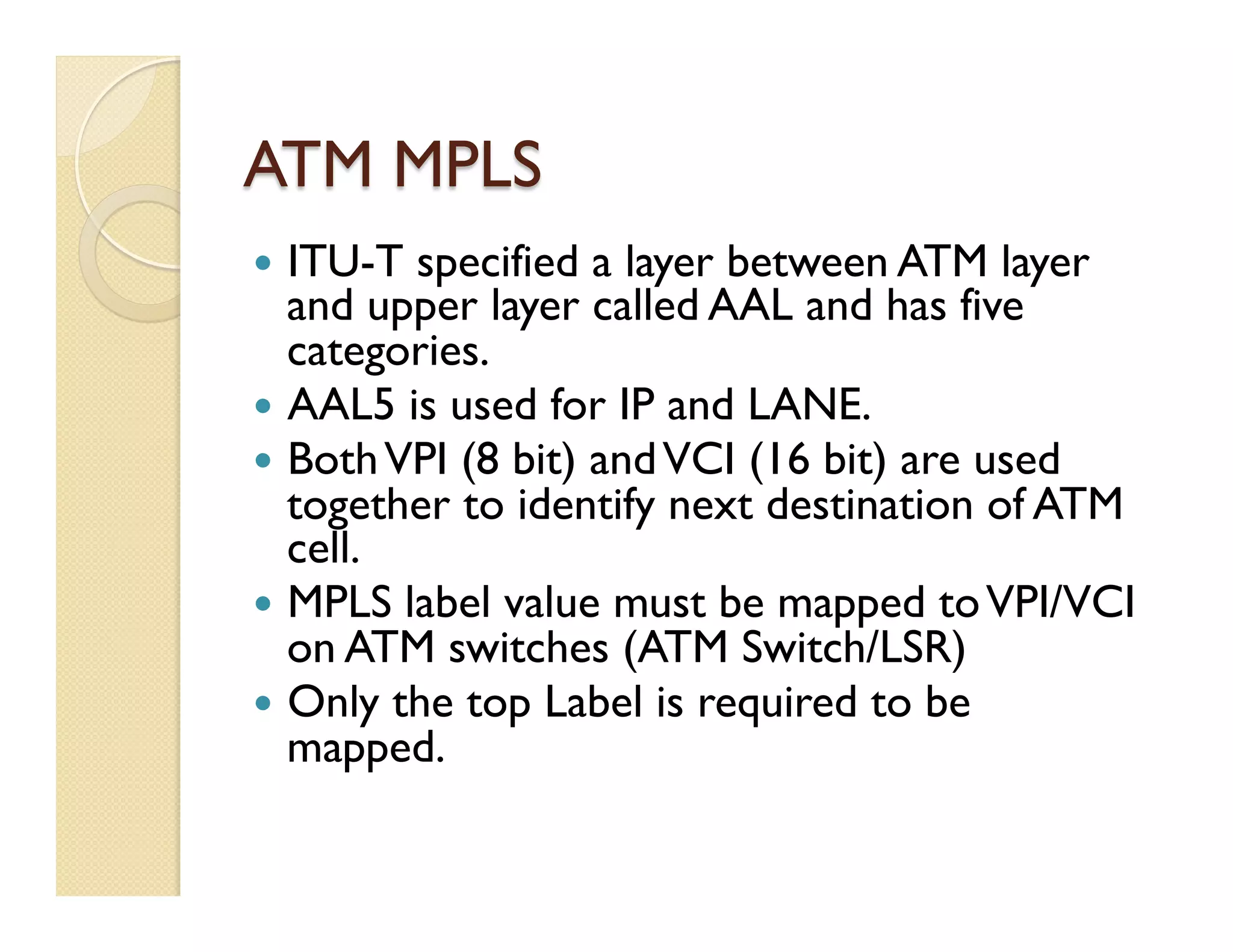ATM MPLS
—  ITU-T specified a layer between ATM layer
and upper layer called AAL and has five
categories.
—  AAL5 is used for IP and LANE.
—  BothVPI (8 bit) andVCI (16 bit) are used
together to identify next destination of ATM
cell.
—  MPLS label value must be mapped toVPI/VCI
on ATM switches (ATM Switch/LSR)
—  Only the top Label is required to be
mapped.
 