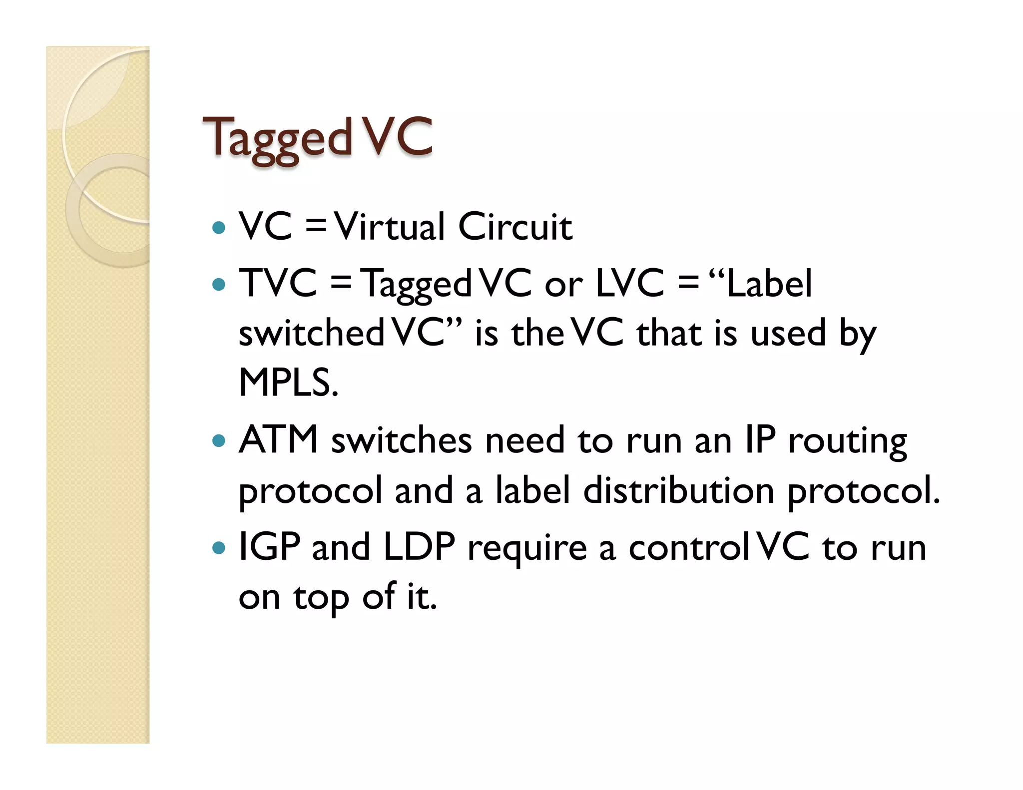 TaggedVC
—  VC =Virtual Circuit
—  TVC = TaggedVC or LVC = “Label
switchedVC” is theVC that is used by
MPLS.
—  ATM switches need to run an IP routing
protocol and a label distribution protocol.
—  IGP and LDP require a controlVC to run
on top of it.
 