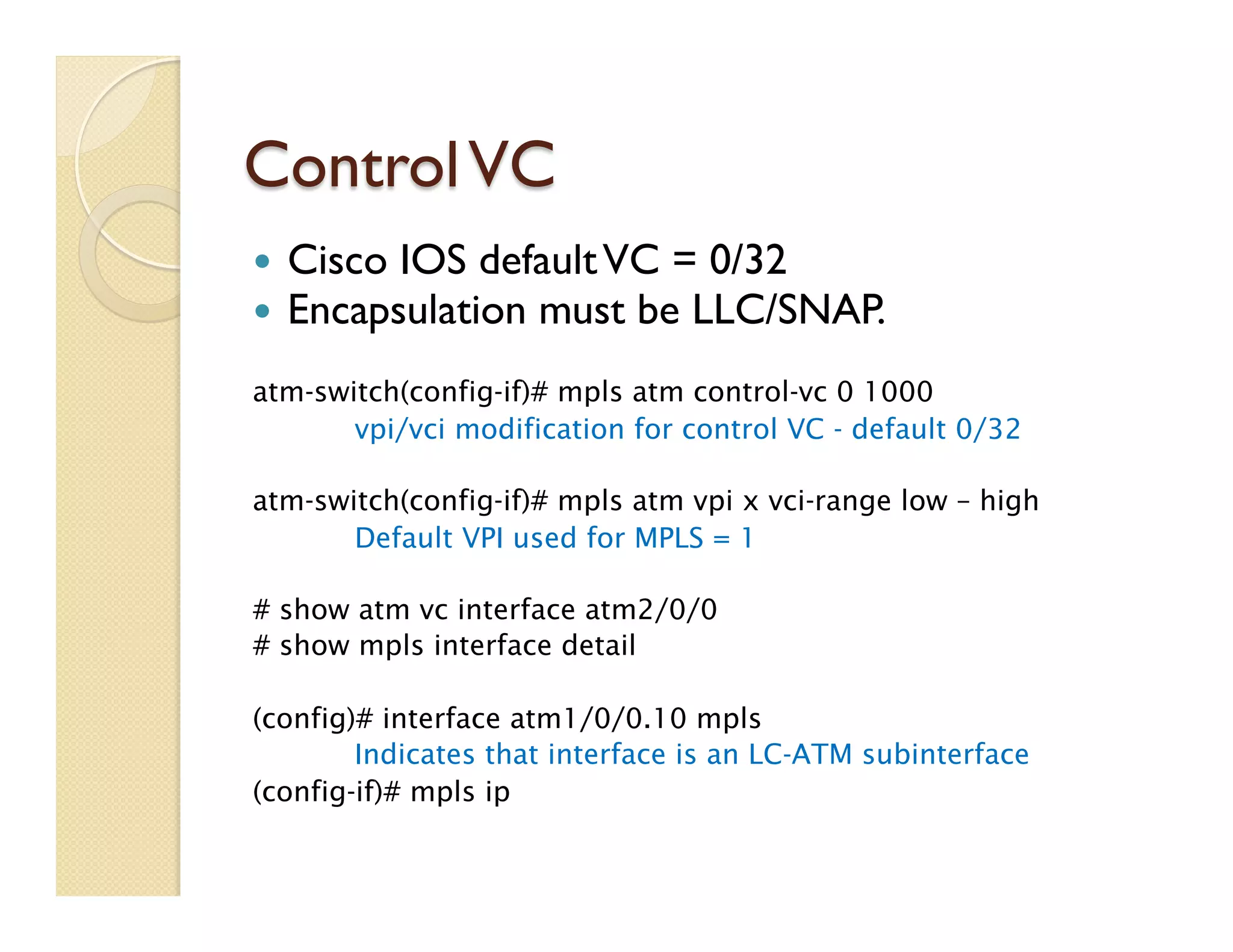 ControlVC
—  Cisco IOS defaultVC = 0/32
—  Encapsulation must be LLC/SNAP.
atm-switch(config-if)# mpls atm control-vc 0 1000
vpi/vci modification for control VC - default 0/32
atm-switch(config-if)# mpls atm vpi x vci-range low – high
Default VPI used for MPLS = 1
# show atm vc interface atm2/0/0
# show mpls interface detail
(config)# interface atm1/0/0.10 mpls
Indicates that interface is an LC-ATM subinterface
(config-if)# mpls ip
 
