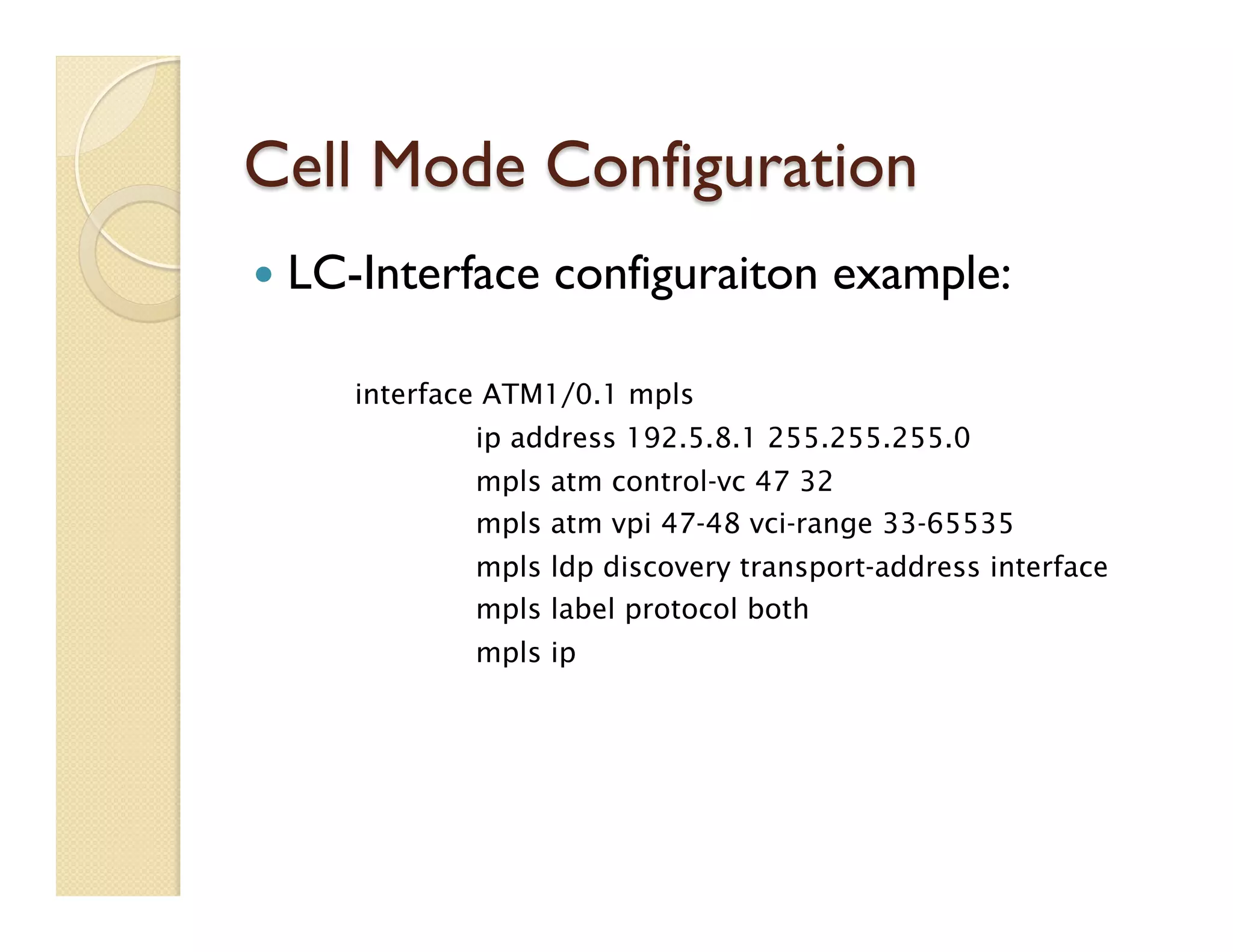 Cell Mode Configuration
—  LC-Interface configuraiton example:
interface ATM1/0.1 mpls
ip address 192.5.8.1 255.255.255.0
mpls atm control-vc 47 32
mpls atm vpi 47-48 vci-range 33-65535
mpls ldp discovery transport-address interface
mpls label protocol both
mpls ip
 