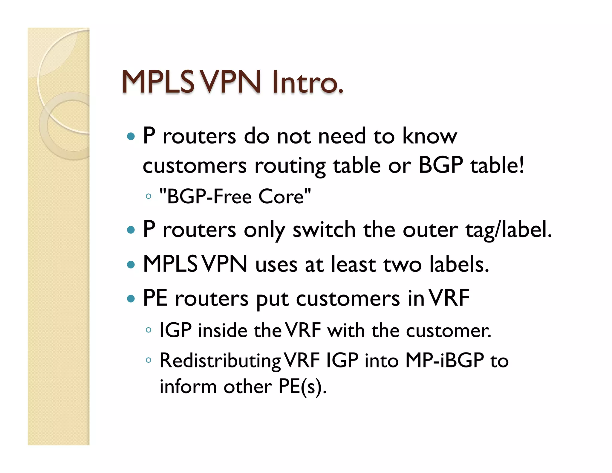 MPLSVPN Intro.
—  P routers do not need to know
customers routing table or BGP table!
◦  "BGP-Free Core"
—  P routers only switch the outer tag/label.
—  MPLSVPN uses at least two labels.
—  PE routers put customers inVRF
◦  IGP inside theVRF with the customer.
◦  RedistributingVRF IGP into MP-iBGP to
inform other PE(s).
 