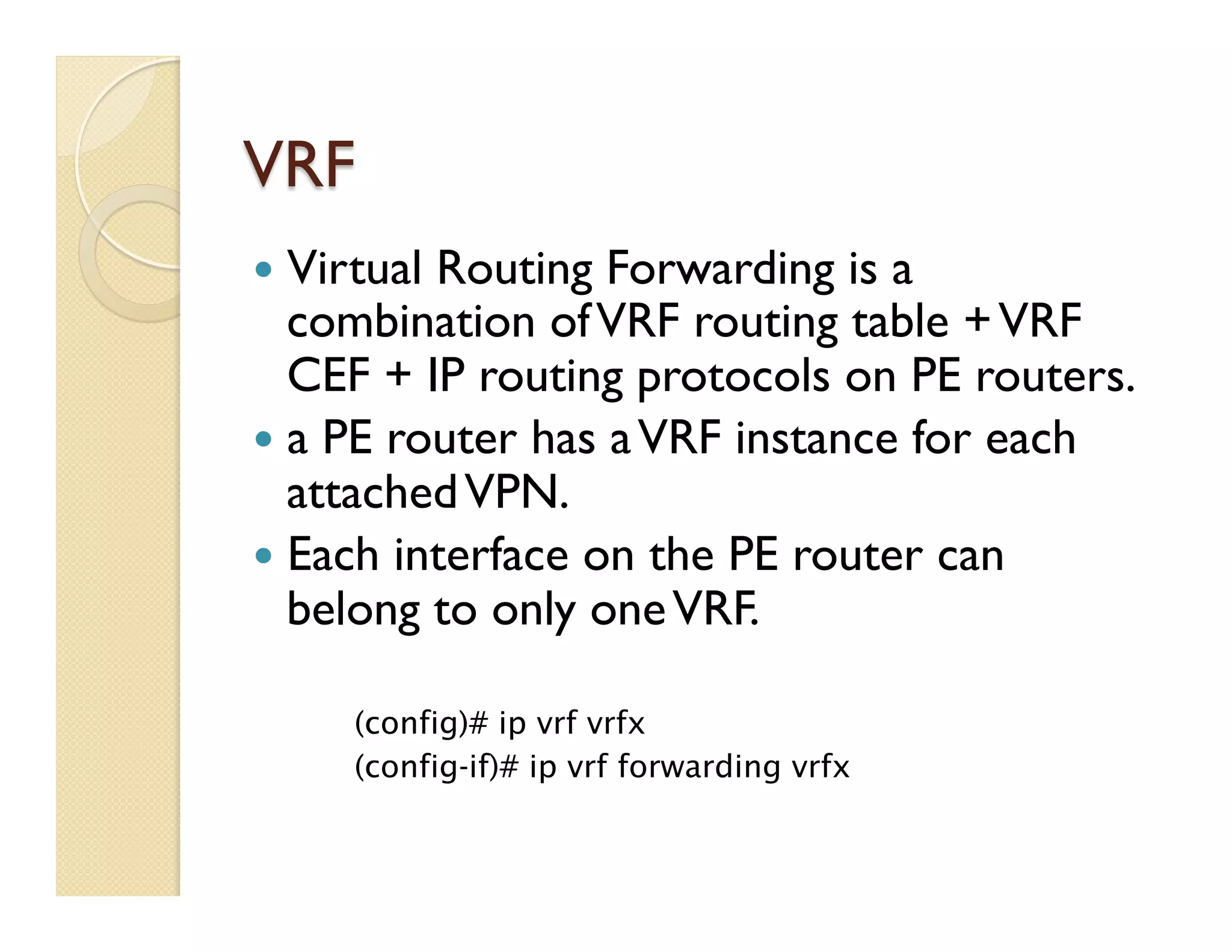 VRF
—  Virtual Routing Forwarding is a
combination ofVRF routing table +VRF
CEF + IP routing protocols on PE routers.
—  a PE router has aVRF instance for each
attachedVPN.
—  Each interface on the PE router can
belong to only oneVRF.
(config)# ip vrf vrfx
(config-if)# ip vrf forwarding vrfx
 