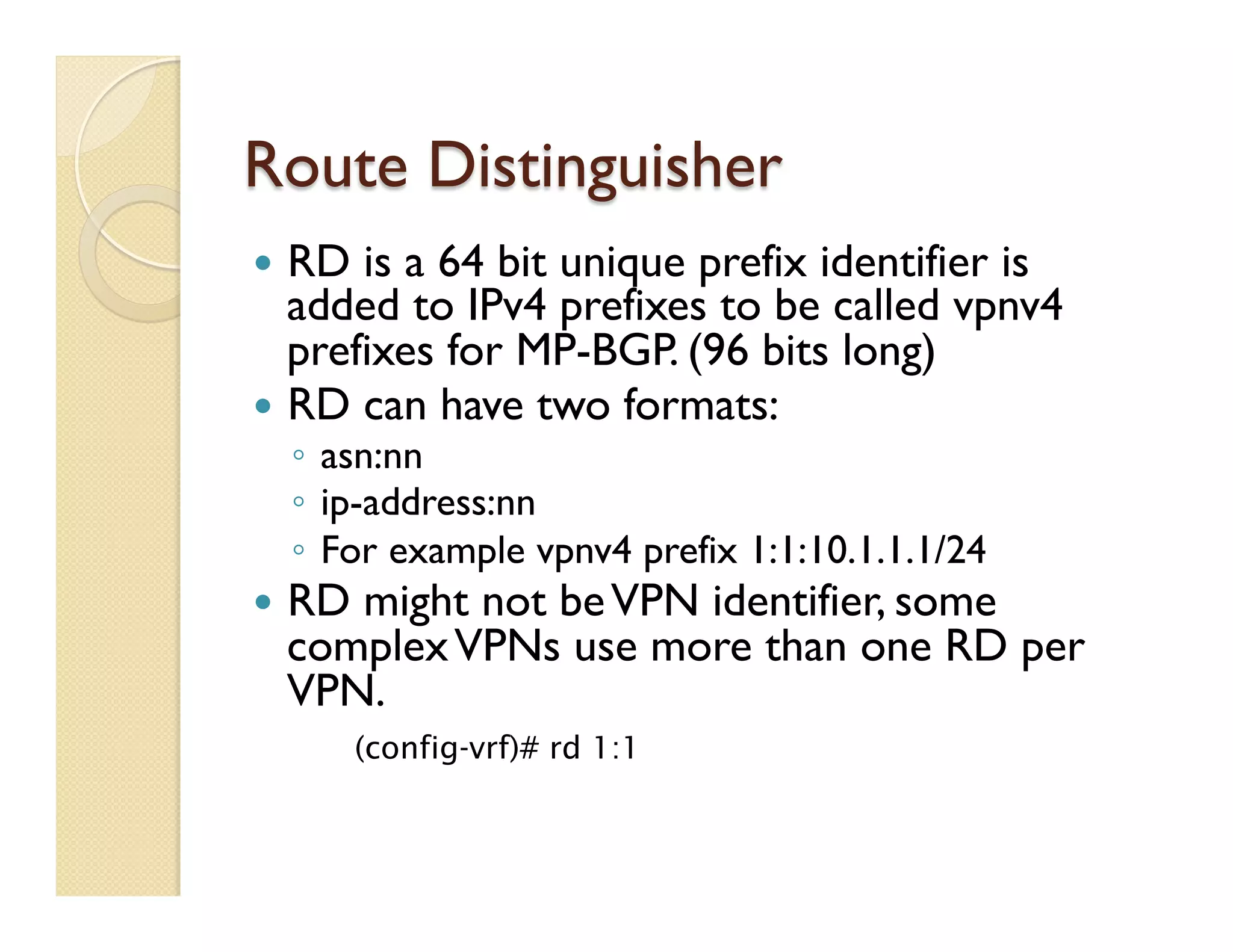 Route Distinguisher
—  RD is a 64 bit unique prefix identifier is
added to IPv4 prefixes to be called vpnv4
prefixes for MP-BGP. (96 bits long)
—  RD can have two formats:
◦  asn:nn
◦  ip-address:nn
◦  For example vpnv4 prefix 1:1:10.1.1.1/24
—  RD might not beVPN identifier, some
complexVPNs use more than one RD per
VPN.
(config-vrf)# rd 1:1
 