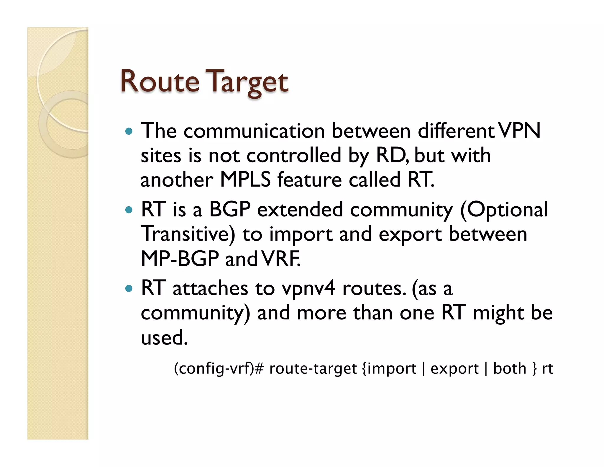 Route Target
—  The communication between differentVPN
sites is not controlled by RD, but with
another MPLS feature called RT.
—  RT is a BGP extended community (Optional
Transitive) to import and export between
MP-BGP andVRF.
—  RT attaches to vpnv4 routes. (as a
community) and more than one RT might be
used.
(config-vrf)# route-target {import | export | both } rt
 